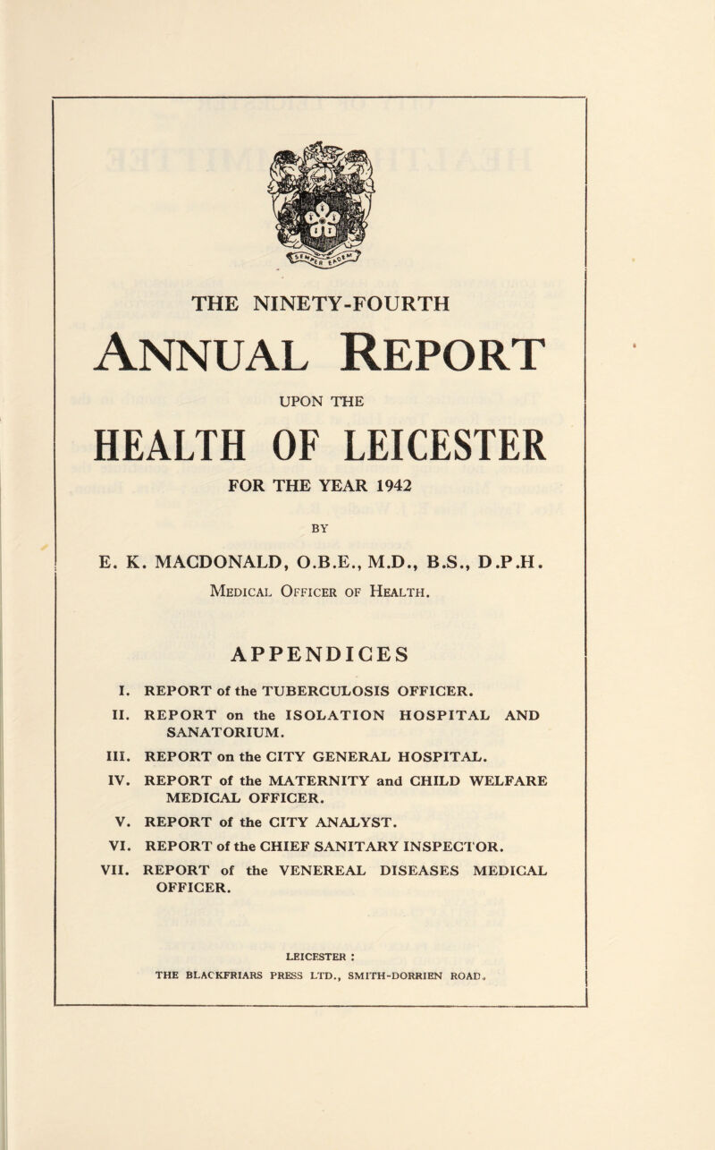 THE NINETY-FOURTH Annual Report UPON THE HEALTH OF LEICESTER FOR THE YEAR 1942 BY E. K. MACDONALD, M.D., B.S., D JP.H. Medical Officer of Health. APPENDICES I. REPORT of the TUBERCULOSIS OFFICER. II. REPORT on the ISOLATION HOSPITAL AND SANATORIUM. III. REPORT on the CITY GENERAL HOSPITAL. IV. REPORT of the MATERNITY and CHILD WELFARE MEDICAL OFFICER. V. REPORT of the CITY ANALYST. VI. REPORT of the CHIEF SANITARY INSPECTOR. VII. REPORT of the VENEREAL DISEASES MEDICAL OFFICER. LEICESTER : THE BLAC KFRIARS PRESS LTD., SMITH-DORRIEN ROAD