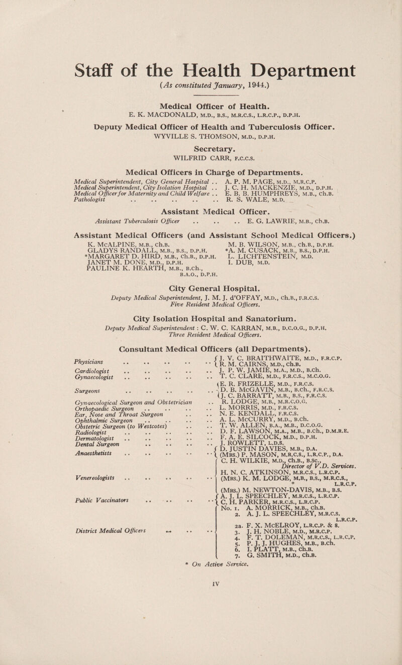 Staff of the Health Department (As constituted January, 1944.) Medical Officer of Health. E. K. MACDONALD, m.d., b.s., m.r.c.s., l.r.c.p., d.p.h. Deputy Medical Officer of Health and Tuberculosis Officer. WYVILLE S. THOMSON, m.d., d.p.h. Secretary. WILFRID CARR, F.C.C.S. Medical Officers in Charge of Departments. Medical Superintendent, City General Hospital .. A. P. M. PAGE, m.d., m.r.c.p. Medical Superintendent, City Isolation Hospital .. J. C. H. MACKENZIE, m.d., d.p.h. Medical Officer for Maternity and Child Welfare .. E. B. B. HUMPHREYS, M.B., ch.B. Pathologist .. .. .. .. .. R. S. WALE, m.d. Assistant Medical Officer. Assistant Tuberculosis Officer .. .. .. E. G. LAWRIE, M.B., ch.B. Assistant Medical Officers (and Assistant School Medical Officers.) K. McALPINE, M.B., ch.B. M. B. WILSON, m.b., ch.B., d.p.h. GLADYS RANDALL, m.b., B.s., d.p.h. *A. M. CUSACK, m.b., b.s., d.p.h. * MARGARET D. HIRD, m.b., ch.B., d.p.h. L. LICHTENSTEIN, m.d. JANET M. DONE, m.d., d.p.h. I. DUB, m.d. PAULINE K. HEARTH, m.b., B.ch., B.A.O., D.P.H. City General Hospital. Deputy Medical Superintendent, J. M. J. d’OFFAY, M.D., ch.B., f.r.C.S. Five Resident Medical Officers. City Isolation Hospital and Sanatorium. Deputy Medical Superintendent : C. W. C. KARRAN, M.B., D.C.O.G., d.p.h. Three Resident Medical Officers. Consultant Medical Officers (all Departments). Physicians Cardiologis t Gynaecologist Surgeons Gynaecological Surgeon and Obstetrician Orthopaedic Surgeon Ear, Nose and Throat Surgeon Ophthalmic Surgeon (Obstetric Surgeon (to Westcotes) Radiologist Dermatologist Dental Surgeon Anaesthetists Venereologists Public Vaccinators District Medical Office? s / J. V. C. BRAITHWAITE, m.d., f.r.c.p. •' X R. M. CAIRNS, m.d., ch.B. . . J. P. W. JAMIE, M.A., M.D., B.ch. . . T. C. CLARE, M.D., F.R.C.S., M.C.O.G. (E. R. FRIZELLE, m.d., f.r.C.S. .. -Id. B. McGAVIN, M.B., B.ch., F.R.C.S. (J. C. BARRATT, m.b., b.s., f.r.C.S. . . R. LODGE, M.B., M.R.C.O.G. . . L. MORRIS, M.D., F.R.C.S. .. N. E. KENDALL, F.R.C.S. .. A. L. McCURRY, m.d., B.ch. .. T. W. ALLEN, B.A., M.B., D.C.O.G. .. D. F. LAWSON, M.A., m.b., B.ch., d.m.r.e. .. F. A. E. SILCOCK, M.D., d.p.h. .. J. ROWLETT, L.D.S. f D. JUSTIN DAVIES, M.B., D.A. • • l (Mrs.) P. MASON, m.r.c.s., l.r.c.p., d.a. C. H. WILKIE, m.d., Ch.B., B.Sc., Director of V.D. Services. H. N. C. ATKINSON, m.r.c.s., l.r.c.p. • • (Mrs.) K. M. LODGE, m.b., b.s., m.r.c.s., # l R C P (Mrs.) M. NEWTON-DAVIS, m.b., b.s. ’ ' A. J. L. SPEECHLEY, M.R.C.S., l.r.c.p. • * (. C. H. PARKER, m.r.c.s., l.r.c.p. No. i. A. MORRICK, m.b., ch.B. 2. A. J. L. SPEECHLEY, m.r.c.s. L R C P 3a. f. x. Mcelroy, l.r.c.p. & s.* • • 3. J. H. NOBLE, m.d., m.r.c.p. 4. F. T. DOLEMAN, M.R.C.S., l.r.c.p. 5. P. J. J. HUGHES, M.B., B.ch. 6. I. PLATT, M.B., ch.B. 7. G. SMITH, M.D., ch.B. * On Active Service.