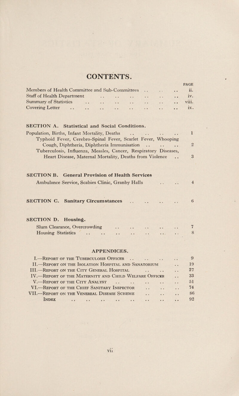 CONTENTS. Members of Health Committee and Sub-Committees Staff of Health Department Summary of Statistics Covering Letter SECTION A. Statistical and Social Conditions. Population, Births, Infant Mortality, Deaths Typhoid Fever, Cerebro-Spinal Fever, Scarlet Fever, Whooping Cough, Diphtheria, Diphtheria Immunisation Tuberculosis, Influenza, Measles, Cancer, Respiratory Diseases, Heart Disease, Maternal Mortality, Deaths from Violence SECTION B. General Provision of Health Services Ambulance Service, Scabies Clinic, Granby Halls SECTION C. Sanitary Circumstances SECTION D. Housing, Slum Clearance, Overcrowding Housing Statistics APPENDICES. I. —Report of the Tuberculosis Officer II. —-Report on the Isolation Hospital and Sanatorium III. —Report on the City General Hospital IV. —Report of the Maternity and Child Welfare Officer V.—Report of the City Analyst VI.—Report of the Chief Sanitary Inspector VII.—Report on the Venereal Disease Scheme IFJDEX . a ,, , . ,, , . .a « a vii PAGE ii. iv. viii. ix. 1 2 3 4 6 7 8 9 19 27 33 51 74 86 92