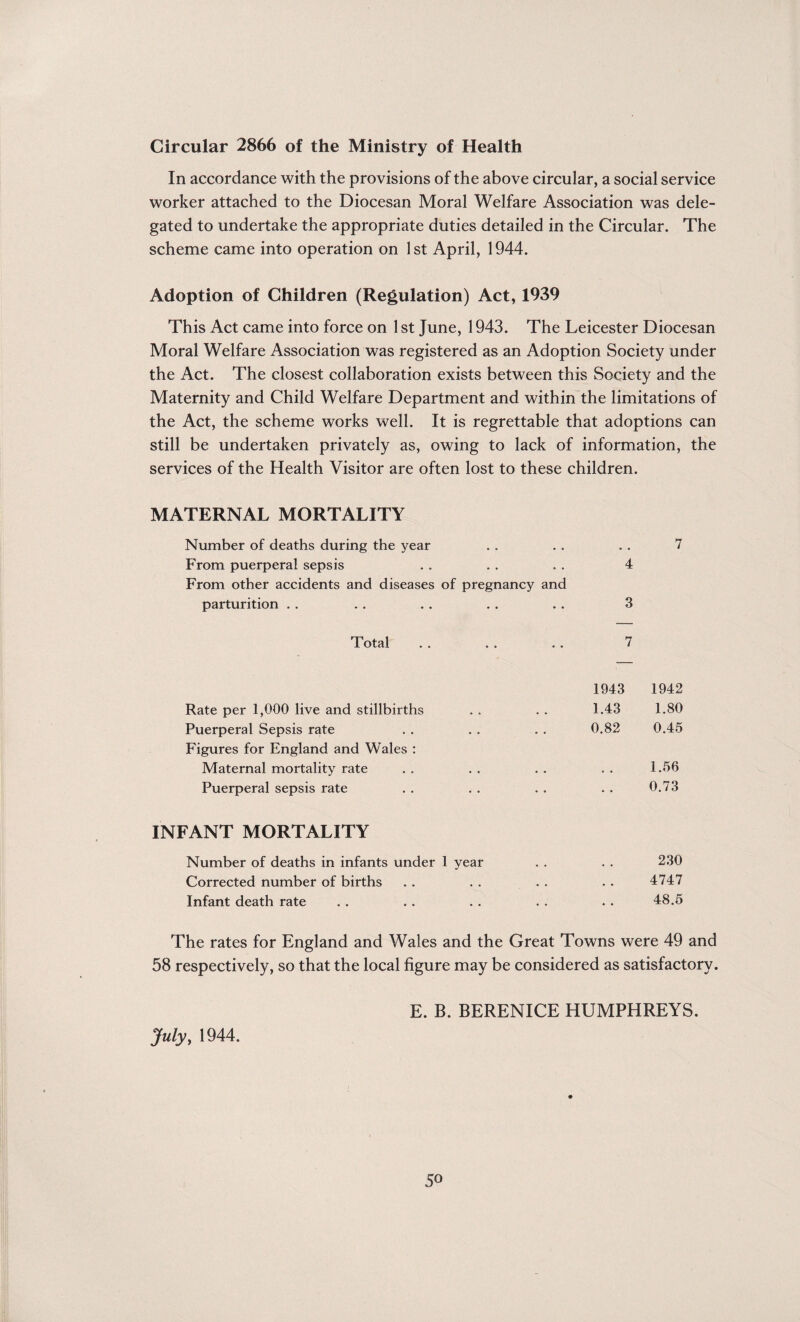 Circular 2866 of the Ministry of Health In accordance with the provisions of the above circular, a social service worker attached to the Diocesan Moral Welfare Association was dele¬ gated to undertake the appropriate duties detailed in the Circular. The scheme came into operation on 1st April, 1944. Adoption of Children (Regulation) Act, 1939 This Act came into force on 1st June, 1943. The Leicester Diocesan Moral Welfare Association was registered as an Adoption Society under the Act. The closest collaboration exists between this Society and the Maternity and Child Welfare Department and within the limitations of the Act, the scheme works well. It is regrettable that adoptions can still be undertaken privately as, owing to lack of information, the services of the Health Visitor are often lost to these children. MATERNAL MORTALITY Number of deaths during the year . . . . . . 7 From puerperal sepsis . . . . . . 4 From other accidents and diseases of pregnancy and parturition . . . . . . . . . . 3 Total . . . . . . 7 1943 1942 Rate per 1,000 live and stillbirths . . . . 1.43 1.80 Puerperal Sepsis rate . . . . . . 0.82 0.45 Figures for England and Wales : Maternal mortality rate . . . . . . . . 1.56 Puerperal sepsis rate . . . . . . . . 0.73 INFANT MORTALITY Number of deaths in infants under 1 year . . . . 230 Corrected number of births . . . . . . . . 4747 Infant death rate . . . . . . . . . . 48.5 The rates for England and Wales and the Great Towns were 49 and 58 respectively, so that the local figure may be considered as satisfactory. July, 1944. E. B. BERENICE HUMPHREYS. 5o