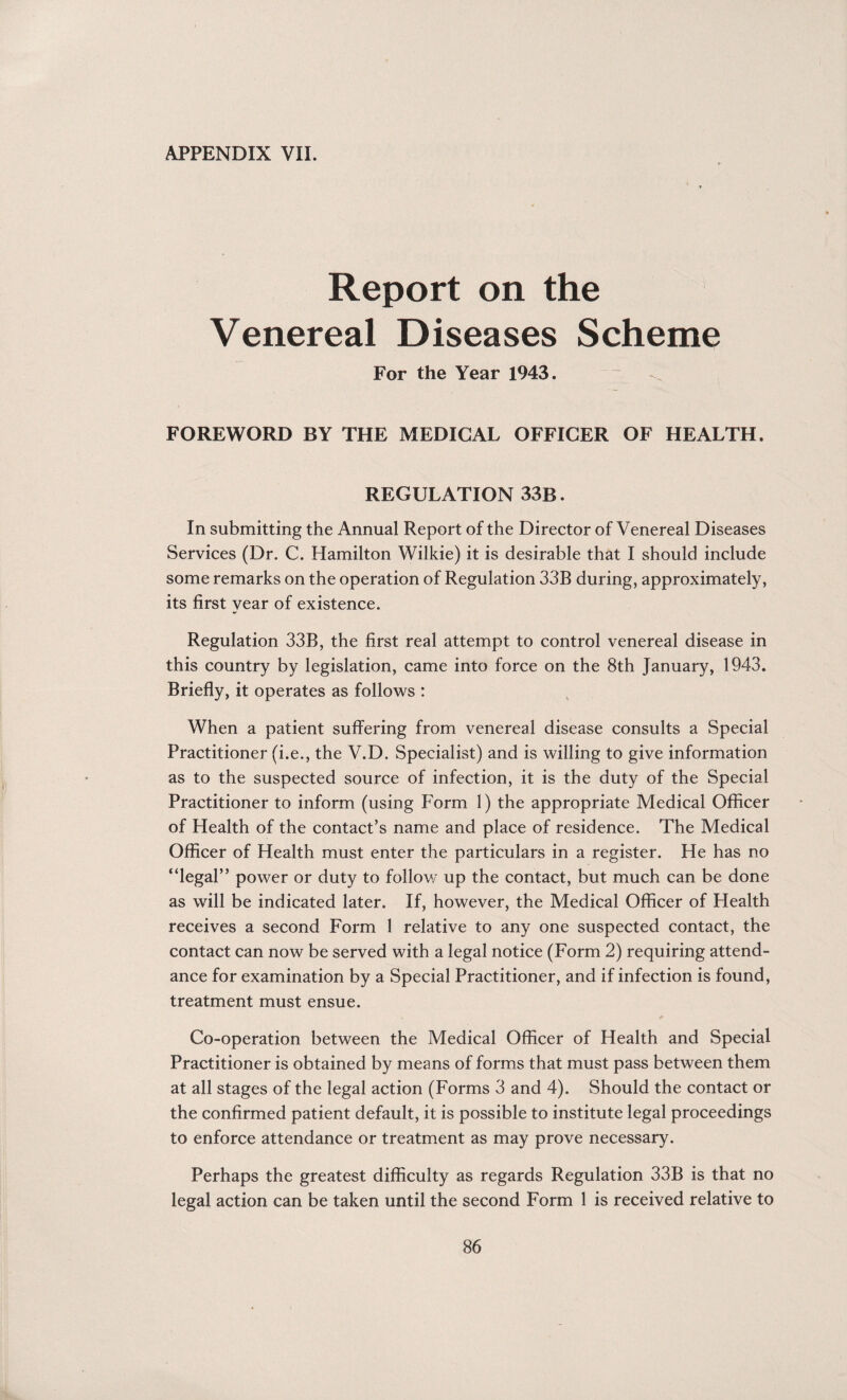 APPENDIX VII. Report on the Venereal Diseases Scheme For the Year 1943. FOREWORD BY THE MEDICAL OFFICER OF HEALTH. REGULATION 33B. In submitting the Annual Report of the Director of Venereal Diseases Services (Dr. C. Hamilton Wilkie) it is desirable that I should include some remarks on the operation of Regulation 33B during, approximately, its first year of existence. Regulation 33B, the first real attempt to control venereal disease in this country by legislation, came into force on the 8th January, 1943. Briefly, it operates as follows : When a patient suffering from venereal disease consults a Special Practitioner (i.e., the V.D. Specialist) and is willing to give information as to the suspected source of infection, it is the duty of the Special Practitioner to inform (using Form 1) the appropriate Medical Officer of Health of the contact’s name and place of residence. The Medical Officer of Health must enter the particulars in a register. He has no “legal” power or duty to follow up the contact, but much can be done as will be indicated later. If, however, the Medical Officer of Health receives a second Form 1 relative to any one suspected contact, the contact can now be served with a legal notice (Form 2) requiring attend¬ ance for examination by a Special Practitioner, and if infection is found, treatment must ensue. Co-operation between the Medical Officer of Health and Special Practitioner is obtained by means of forms that must pass between them at all stages of the legal action (Forms 3 and 4). Should the contact or the confirmed patient default, it is possible to institute legal proceedings to enforce attendance or treatment as may prove necessary. Perhaps the greatest difficulty as regards Regulation 33B is that no legal action can be taken until the second Form 1 is received relative to