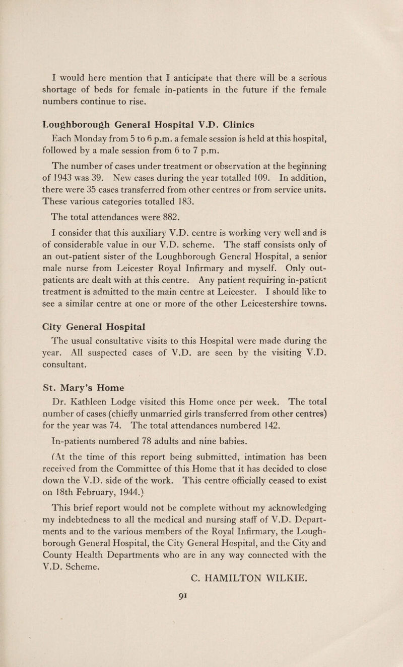 I would here mention that I anticipate that there will be a serious shortage of beds for female in-patients in the future if the female numbers continue to rise. Loughborough General Hospital V.D. Clinics Each Monday from 5 to 6 p.m. a female session is held at this hospital, followed by a male session from 6 to 7 p.m. The number of cases under treatment or observation at the beginning of 1943 was 39. New cases during the year totalled 109. In addition, there were 35 cases transferred from other centres or from service units. These various categories totalled 183. The total attendances were 882. I consider that this auxiliary V.D. centre is working very well and is of considerable value in our V.D. scheme. The staff consists only of an out-patient sister of the Loughborough General Hospital, a senior male nurse from Leicester Royal Infirmary and myself. Only out¬ patients are dealt with at this centre. Any patient requiring in-patient treatment is admitted to the main centre at Leicester. I should like to see a similar centre at one or more of the other Leicestershire towns. City General Hospital The usual consultative visits to this Hospital were made during the year. All suspected cases of V.D. are seen by the visiting V.D. consultant. St. Mary’s Home Dr. Kathleen Lodge visited this Home once per week. The total number of cases (chiefly unmarried girls transferred from other centres) for the vear was 74. The total attendances numbered 142. In-patients numbered 78 adults and nine babies. (At the time of this report being submitted, intimation has been received from the Committee of this Home that it has decided to close down the V.D. side of the work. This centre officially ceased to exist on 18th February, 1944.) This brief report would not be complete without my acknowledging my indebtedness to all the medical and nursing staff of V.D. Depart¬ ments and to the various members of the Royal Infirmary, the Lough¬ borough General Hospital, the City General Hospital, and the City and County Health Departments who are in any way connected with the V.D. Scheme. C. HAMILTON WILKIE.