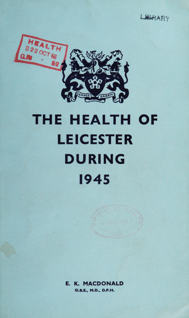 THE HEALTH OF LEICESTER DURING 1945 E. K. MACDONALD O.B.E., M.D., D.P.H.