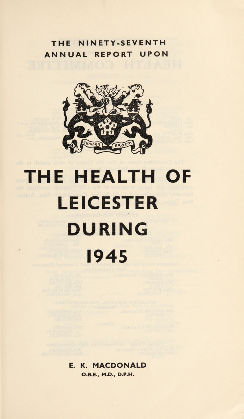 THE NINETY-SEVENTH ANNUAL REPORT UPON THE HEALTH OF LEICESTER DURING 1945 E. K. MACDONALD O.B.E., M.D., D.P.H.