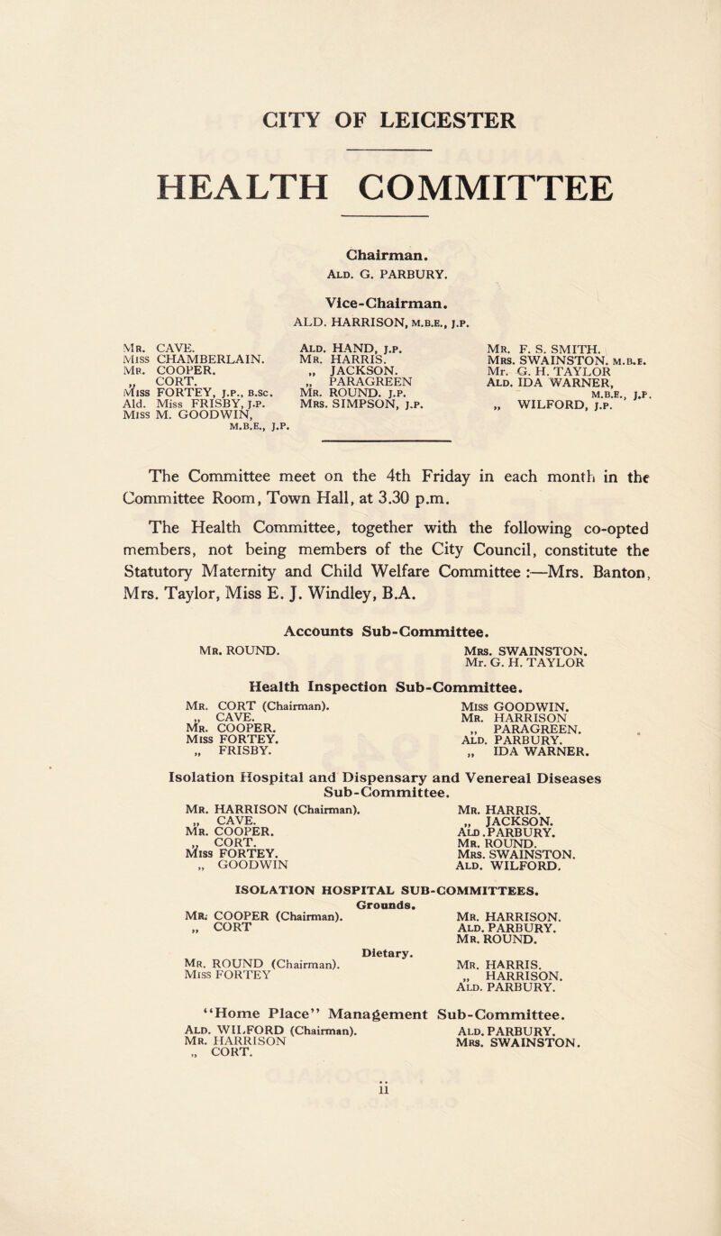 CITY OF LEICESTER HEALTH COMMITTEE Mr. CAVE. Miss CHAMBERLAIN. Mb. COOPER. cort Miss FORTEY, j.p., b.sc. Aid. Miss FRISBY, J.P. Miss M. GOODWIN, M.B.E., J.P, Chairman. Ald. G. PARBURY. Vice - Chairman. ALD. HARRISON, m.b.e., j.p. Ald. HAND, j.p. Mr. HARRIS. „ JACKSON. „ PARAGREEN Mr. ROUND, j.p. Mrs. SIMPSON, j.p. Mr. F. S. SMITH. Mrs. SWAINSTON. m.b.e. Mr. G. H. TAYLOR Ald. IDA WARNER, M.B.E., J.P. „ WILFORD, j.p. The Committee meet on the 4th Friday in each month in the Committee Room, Town Hall, at 3.30 p.m. The Health Committee, together with the following co-opted members, not being members of the City Council, constitute the Statutory Maternity and Child Welfare Committee -Mrs. Banton, Mrs. Taylor, Miss E. J. Windley, B.A. Accounts Sub-Committee. Mr. ROUND. Mrs. SWAINSTON. Mr. G. H. TAYLOR Health Inspection Sub-Committee. Mr. CORT (Chairman). „ CAVE. Mr. COOPER. Miss FORTEY. „ FRISBY. Miss GOODWIN. Mr. HARRISON „ PARAGREEN. Ald. PARBURY. „ IDA WARNER. Isolation Hospital and Dispensary and Venereal Diseases Sub-Committee. Mr. HARRISON (Chairman). „ CAVE. Mr. COOPER. „ CORT. Miss FORTEY. „ GOODWIN Mr. HARRIS. „ JACKSON. Ald. PARBURY. Mr. ROUND. Mrs. SWAINSTON. Ald. WILFORD. ISOLATION HOSPITAL SUB-COMMITTEES. Grounds. MR; COOPER (Chairman). „ CORT Mr. HARRISON. Ald. PARBURY. Mr. ROUND. Dietary. Mr. ROUND (Chairman). Mr. HARRIS. Miss FORTEY „ HARRISON. Ald. PARBURY. “Home Place’’ Management Sub-Committee. Ald. WILFORD (Chairman). Ald. PARBURY. Mr. HARRISON Mrs. SWAINSTON. „ CORT.