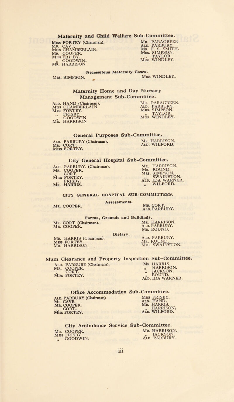 Maternity and Child Welfare Sub-Committee. Miss FORTEY (Chairman). Mr. CAW, Miss CHAMBERLAIN. Mr. COOPER. Miss FRUBY. „ GOODWIN. Mr. HARRISON Mr. PARAGREEN Ald. PARBURY. Mr. F. S. SMITH. Mrs. SIMPSON. „ TAYLOR Miss WINDLEY. Necessitous Maternity Cases. Mrs. SIMPSON. Miss WINDLEY. Maternity Home and Day Nursery Management Sub-Committee. Ald. HAND (Chairman) Miss CHAMBERLAIN Miss FORTEY. „ FRISBY. ,, GOODWIN MR. HARRISON MR. PARAGREEN. Ald. PARBURY. Mrs. SIMPSON. „ TAYLOR. Miss WINDLEY. General Purposes Sub-Committee. Ald. PARBURY (Chairman). Mr. CORT. Miss FORTEY. Mr. HARRISON. Ald. WILFORD. City General Hospital Sub-Committee. Ald. PARBURY. (Chairman). MR. COOPER. „ CORT. Miss FORTEY. „ FRISBY. Mr. HARRIS. Mr. HARRISON. Mr. ROUND. Mrs. SIMPSON. „ SWAINSTON. Ald. IDA WARNER. „ WILFORD. CITY GENERAL HOSPITAL SUB-COMMITTEES. MR. COOPER. Assessments. Mr. CORT. Ald. PARBURY. Farms, Grounds and Buildings. Mr. CORT (Chairman). Mr. HARRISON. Mr. COOPER. Ald. PARBURY. Mr. ROUND. MR. HARRIS (Chairman). Miss FORTEY. Mr. HARRISON Dietary. Ald. PARBURY. Mr. ROUND. Mrs. SWAINSTON. Slum Clearance and Property Inspection Sub-Committee. Ald. PARBURY (Chairman). MR. COOPER. ,, CORT. Miss FORTEY. Mr. HARRIS. „ HARRISON. „ JACKSON. „ ROUND. Ald. IDA WARNER. Office Accommodation Sub-Committee. Ald. PARBURY (Chairman) Mr. CAVE. Mr. COOPER. „ CORT. Miss FORTEY. Miss FRISBY. Ald. HAND. Mr. HARRIS. „ HARRISON. Ald. WILFORD. City Ambulance Service Mr. COOPER. Miss FRISBY .. GOODWIN. Sub-Committee. Mr. HARRISON. „ JACKSON. Ald. PARBURY. Ill