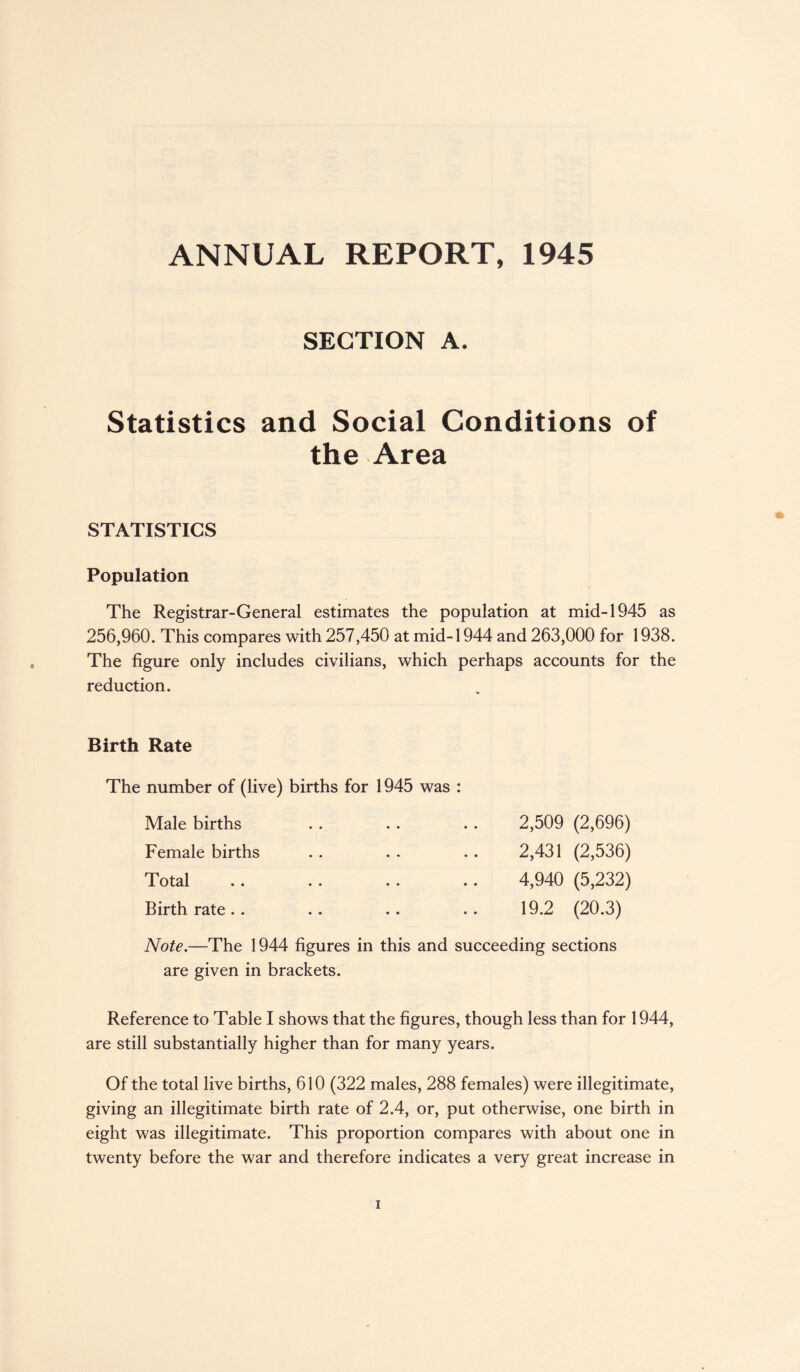 ANNUAL REPORT, 1945 SECTION A. Statistics and Social Conditions of the Area STATISTICS Population The Registrar-General estimates the population at mid-1945 as 256,960. This compares with 257,450 at mid-1944 and 263,000 for 1938. The figure only includes civilians, which perhaps accounts for the reduction. Birth Rate The number of (live) births for 1945 was : Male births . . . . .. 2,509 (2,696) Female births . . . . .. 2,431 (2,536) Total .. .. .. .. 4,940 (5,232) Birth rate.. .. .. .. 19.2 (20.3) Note.—The 1944 figures in this and succeeding sections are given in brackets. Reference to Table I shows that the figures, though less than for 1944, are still substantially higher than for many years. Of the total live births, 610 (322 males, 288 females) were illegitimate, giving an illegitimate birth rate of 2.4, or, put otherwise, one birth in eight was illegitimate. This proportion compares with about one in twenty before the war and therefore indicates a very great increase in