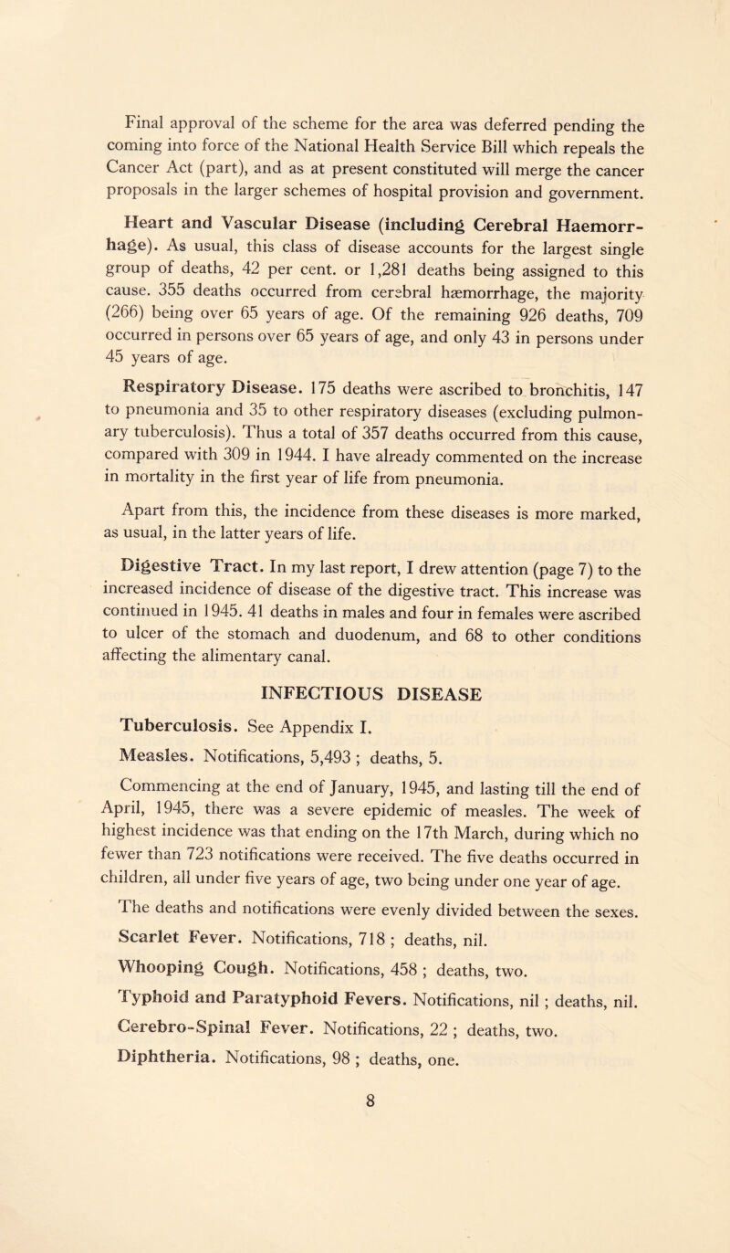Final approval of the scheme for the area was deferred pending the coming into force of the National Health Service Bill which repeals the Cancer Act (part), and as at present constituted will merge the cancer proposals in the larger schemes of hospital provision and government. Heart and Vascular Disease (including Cerebral Haemorr¬ hage). As usual, this class of disease accounts for the largest single group of deaths, 42 per cent, or 1,281 deaths being assigned to this cause. 355 deaths occurred from cerebral haemorrhage, the majority (266) being over 65 years of age. Of the remaining 926 deaths, 709 occurred in persons over 65 years of age, and only 43 in persons under 45 years of age. Respiratory Disease. 175 deaths were ascribed to bronchitis, 147 to pneumonia and 35 to other respiratory diseases (excluding pulmon¬ ary tuberculosis). Thus a total of 357 deaths occurred from this cause, compared with 309 in 1944. I have already commented on the increase in mortality in the first year of life from pneumonia. Apart from this, the incidence from these diseases is more marked, as usual, in the latter years of life. Digestive Tract. In my last report, I drew attention (page 7) to the increased incidence of disease of the digestive tract. This increase was continued in 1945. 41 deaths in males and four in females were ascribed to ulcer of the stomach and duodenum, and 68 to other conditions affecting the alimentary canal. INFECTIOUS DISEASE Tuberculosis. See Appendix I. Measles. Notifications, 5,493 ; deaths, 5. Commencing at the end of January, 1945, and lasting till the end of April, 1945, there was a severe epidemic of measles. The week of highest incidence was that ending on the 17th March, during which no fewer than 723 notifications were received. The five deaths occurred in children, all under five years of age, two being under one year of age. The deaths and notifications were evenly divided between the sexes. Scarlet Fever. Notifications, 718 ; deaths, nil. Whooping Cough. Notifications, 458 ; deaths, two. Typhoid and Paratyphoid Fevers. Notifications, nil ; deaths, nil. Cerebro-Spinal Fever. Notifications, 22 ; deaths, two. Diphtheria. Notifications, 98 ; deaths, one.