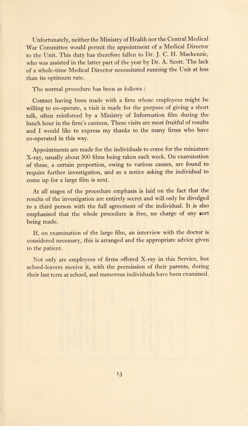 Unfortunately, neither the Ministry of Health nor the Central Medical War Committee would permit the appointment of a Medical Director to the Unit. This duty has therefore fallen to Dr. J. C. H. Mackenzie, who was assisted in the latter part of the year by Dr. A. Scott. The lack of a whole-time Medical Director necessitated running the Unit at less than its optimum rate. The normal procedure has been as follows : Contact having been made with a firm whose employees might be willing to co-operate, a visit is made for the purpose of giving a short talk, often reinforced by a Ministry of Information film during the lunch hour in the firm’s canteen. These visits are most fruitful of results and I would like to express my thanks to the many firms who have co-operated in this way. Appointments are made for the individuals to come for the miniature X-ray, usually about 500 films being taken each week. On examination of these, a certain proportion, owing to various causes, are found to require further investigation, and so a notice asking the individual to come up for a large film is sent. At all stages of the procedure emphasis is laid on the fact that the results of the investigation are entirely secret and will only be divulged to a third person with the full agreement of the individual. It is also emphasised that the whole procedure is free, no charge of any sort being made. If, on examination of the large film, an interview with the doctor is considered necessary, this is arranged and the appropriate advice given to the patient. Not only are employees of firms offered X-ray in this Service, but school-leavers receive it, with the permission of their parents, during their last term at school, and numerous individuals have been examined. *3