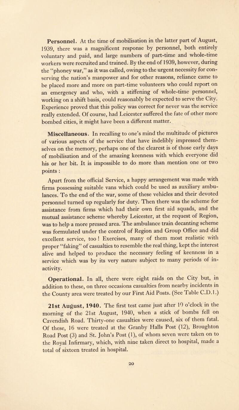 Personnel. At the time of mobilisation in the latter part of August, 1939, there was a magnificent response by personnel, both entirely voluntary and paid, and large numbers of part-time and whole-time workers were recruited and trained. By the end of 1939, however, during the “phoney war,” as it was called, owing to the urgent necessity for con¬ serving the nation’s manpower and for other reasons, reliance came to be placed more and more on part-time volunteers who could report on an emergency and who, with a stiffening of whole-time personnel, working on a shift basis, could reasonably be expected to serve the City. Experience proved that this policy was correct for never was the service really extended. Of course, had Leicester suffered the fate of other more bombed cities, it might have been a different matter. Miscellaneous, In recalling to one’s mind the multitude of pictures of various aspects of the service that have indelibly impressed them¬ selves on the memory, perhaps one of the clearest is of those early days of mobilisation and of the amazing keenness with which everyone did his or her bit. It is impossible to do more than mention one or two points : Apart from the official Service, a happy arrangement was made with firms possessing suitable vans which could be used as auxiliary ambu¬ lances. To the end of the war, some of these vehicles and their devoted personnel turned up regularly for duty. Then there was the scheme for assistance from firms which had their own first aid squads, and the mutual assistance scheme whereby Leicester, at the request of Region, was to help a more pressed area. The ambulance train decanting scheme was formulated under the control of Region and Group Office and did excellent service, too ! Exercises, many of them most realistic with proper “faking” of casualties to resemble the real thing, kept the interest alive and helped to produce the necessary feeling of keenness in a service which was by its very nature subject to many periods of in¬ activity. Operational. In all, there were eight raids on the City but, in addition to these, on three occasions casualties from nearby incidents in the County area were treated by our First Aid Posts. (See Table C.D.l.) 21st August, 1940. The first test came just after 10 o’clock in the morning of the 21st August, 1940, when a stick of bombs fell on Cavendish Road. Thirty-one casualties were caused, six of them fatal. Of these, 16 were treated at the Granby Halls Post (12), Broughton Road Post (3) and St. John’s Post (1), of whom seven were taken on to the Royal Infirmary, which, with nine taken direct to hospital, made a total of sixteen treated in hospital.