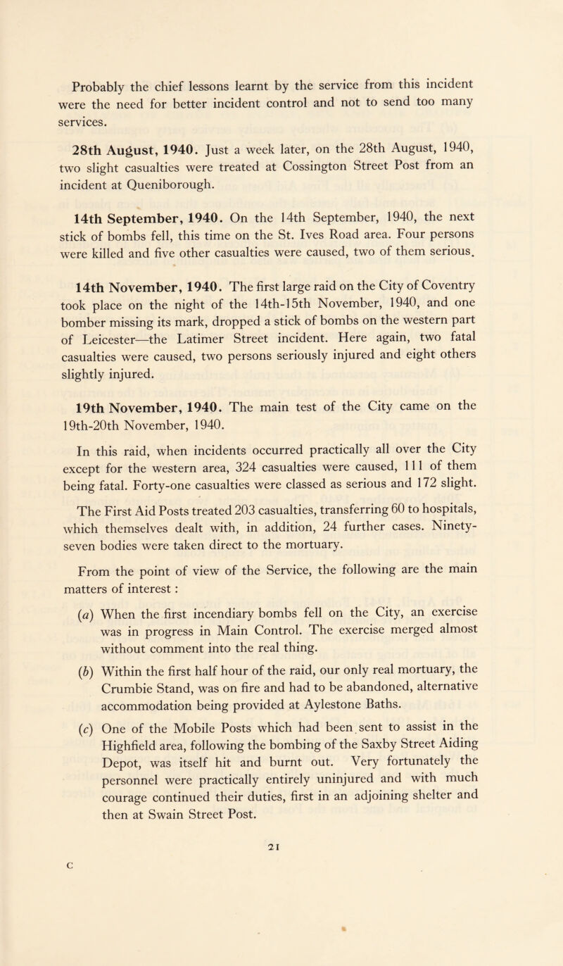 Probably the chief lessons learnt by the service from this incident were the need for better incident control and not to send too many services. 28th August, 1940. Just a week later, on the 28th August, 1940, two slight casualties were treated at Cossington Street Post from an incident at Queniborough. 14th September, 1940. On the 14th September, 1940, the next stick of bombs fell, this time on the St. Ives Road area. Four persons were killed and five other casualties were caused, two of them serious. 14th November, 1940. The first large raid on the City of Coventry took place on the night of the 14th-15th November, 1940, and one bomber missing its mark, dropped a stick of bombs on the western part of Leicester—the Latimer Street incident. Here again, two fatal casualties were caused, two persons seriously injured and eight others slightly injured. 19th November, 1940. The main test of the City came on the 19th-20th November, 1940. In this raid, when incidents occurred practically all over the City except for the western area, 324 casualties were caused, 111 of them being fatal. Forty-one casualties were classed as serious and 172 slight. The First Aid Posts treated 203 casualties, transferring 60 to hospitals, which themselves dealt with, in addition, 24 further cases. Ninety- seven bodies were taken direct to the mortuary. From the point of view of the Service, the following are the main matters of interest: (a) When the first incendiary bombs fell on the City, an exercise was in progress in Main Control. The exercise merged almost without comment into the real thing. (,b) Within the first half hour of the raid, our only real mortuary, the Crumbie Stand, was on fire and had to be abandoned, alternative accommodation being provided at Aylestone Baths. (^) One of the Mobile Posts which had been sent to assist in the Highfield area, following the bombing of the Saxby Street Aiding Depot, was itself hit and burnt out. Very fortunately the personnel were practically entirely uninjured and with much courage continued their duties, first in an adjoining shelter and then at Swain Street Post. 21