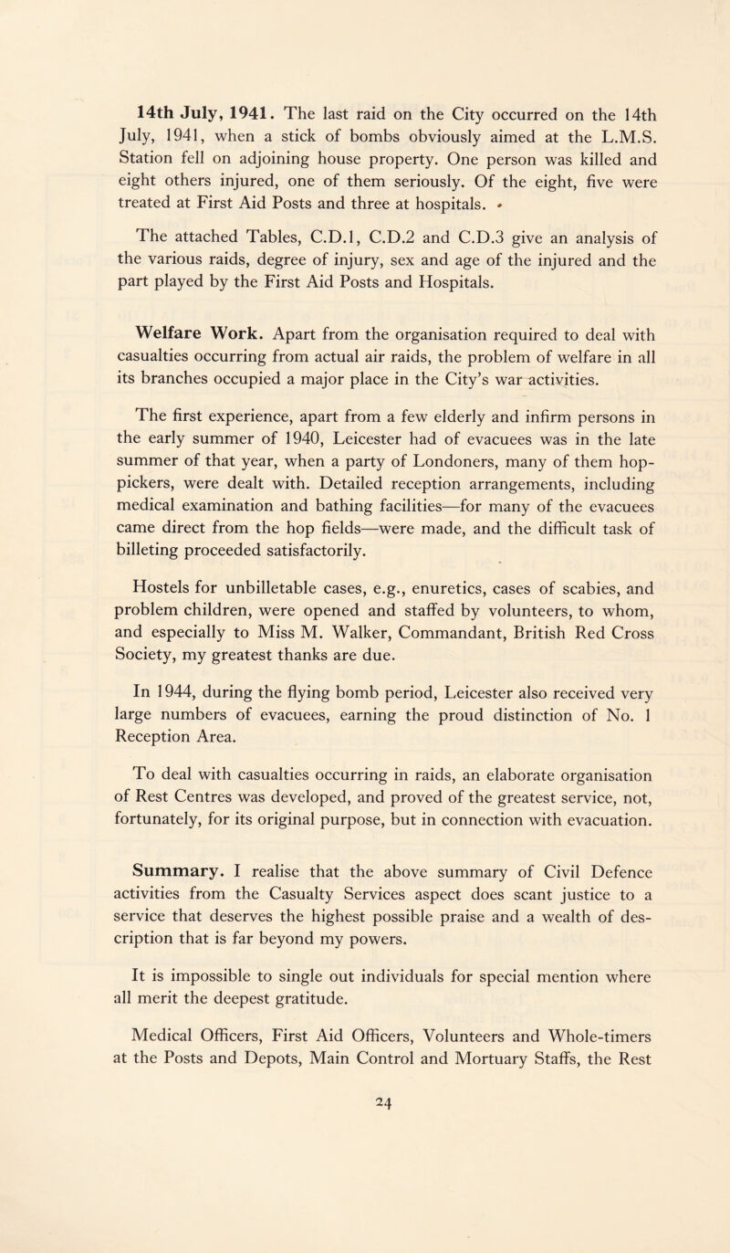 14th July, 1941. The last raid on the City occurred on the 14th July, 1941, when a stick of bombs obviously aimed at the L.M.S. Station fell on adjoining house property. One person was killed and eight others injured, one of them seriously. Of the eight, five were treated at First Aid Posts and three at hospitals. * The attached Tables, C.D.l, C.D.2 and C.D.3 give an analysis of the various raids, degree of injury, sex and age of the injured and the part played by the First Aid Posts and Hospitals. Welfare Work. Apart from the organisation required to deal with casualties occurring from actual air raids, the problem of welfare in all its branches occupied a major place in the City’s war activities. The first experience, apart from a few elderly and infirm persons in the early summer of 1940, Leicester had of evacuees was in the late summer of that year, when a party of Londoners, many of them hop- pickers, were dealt with. Detailed reception arrangements, including medical examination and bathing facilities—for many of the evacuees came direct from the hop fields—were made, and the difficult task of billeting proceeded satisfactorily. Hostels for unbilletable cases, e.g., enuretics, cases of scabies, and problem children, were opened and staffed by volunteers, to whom, and especially to Miss M. Walker, Commandant, British Red Cross Society, my greatest thanks are due. In 1944, during the flying bomb period, Leicester also received very large numbers of evacuees, earning the proud distinction of No. 1 Reception Area. To deal with casualties occurring in raids, an elaborate organisation of Rest Centres was developed, and proved of the greatest service, not, fortunately, for its original purpose, but in connection with evacuation. Summary. I realise that the above summary of Civil Defence activities from the Casualty Services aspect does scant justice to a service that deserves the highest possible praise and a wealth of des¬ cription that is far beyond my powers. It is impossible to single out individuals for special mention where all merit the deepest gratitude. Medical Officers, First Aid Officers, Volunteers and Whole-timers at the Posts and Depots, Main Control and Mortuary Staffs, the Rest