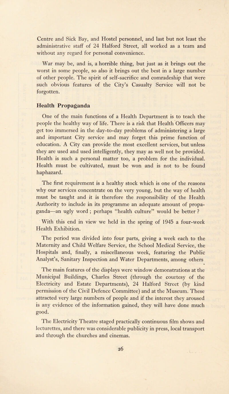 Centre and Sick Bay, and Hostel personnel, and last but not least the administrative staff of 24 Halford Street, all worked as a team and without any regard for personal convenience. War may be, and is, a horrible thing, but just as it brings out the worst in some people, so also it brings out the best in a large number of other people. The spirit of self-sacrifice and comradeship that were such obvious features of the City’s Casualty Service will not be forgotten. Health Propaganda One of the main functions of a Health Department is to teach the people the healthy way of life. There is a risk that Health Officers may get too immersed in the day-to-day problems of administering a large and important City service and may forget this prime function of education. A City can provide the most excellent services, but unless they are used and used intelligently, they may as well not be provided. Health is such a personal matter too, a problem for the individual. Health must be cultivated, must be won and is not to be found haphazard. The first requirement is a healthy stock which is one of the reasons why our services concentrate on the very young, but the way of health must be taught and it is therefore the responsibility of the Health Authority to include in its programme an adequate amount of propa¬ ganda—an ugly word ; perhaps “health culture” would be better ? With this end in view we held in the spring of 1945 a four-week Health Exhibition. The period was divided into four parts, giving a week each to the Maternity and Child Welfare Service, the School Medical Service, the Hospitals and, finally, a miscellaneous week, featuring the Public Analyst’s, Sanitary Inspection and Water Departments, among others • The main features of the displays were window demonstrations at the Municipal Buildings, Charles Street (through the courtesy of the Electricity and Estate Departments), 24 Halford Street (by kind permission of the Civil Defence Committee) and at the Museum. These attracted very large numbers of people and if the interest they aroused is any evidence of the information gained, they will have done much good. The Electricity Theatre staged practically continuous film shows and lecturettes, and there was considerable publicity in press, local transport and through the churches and cinemas.