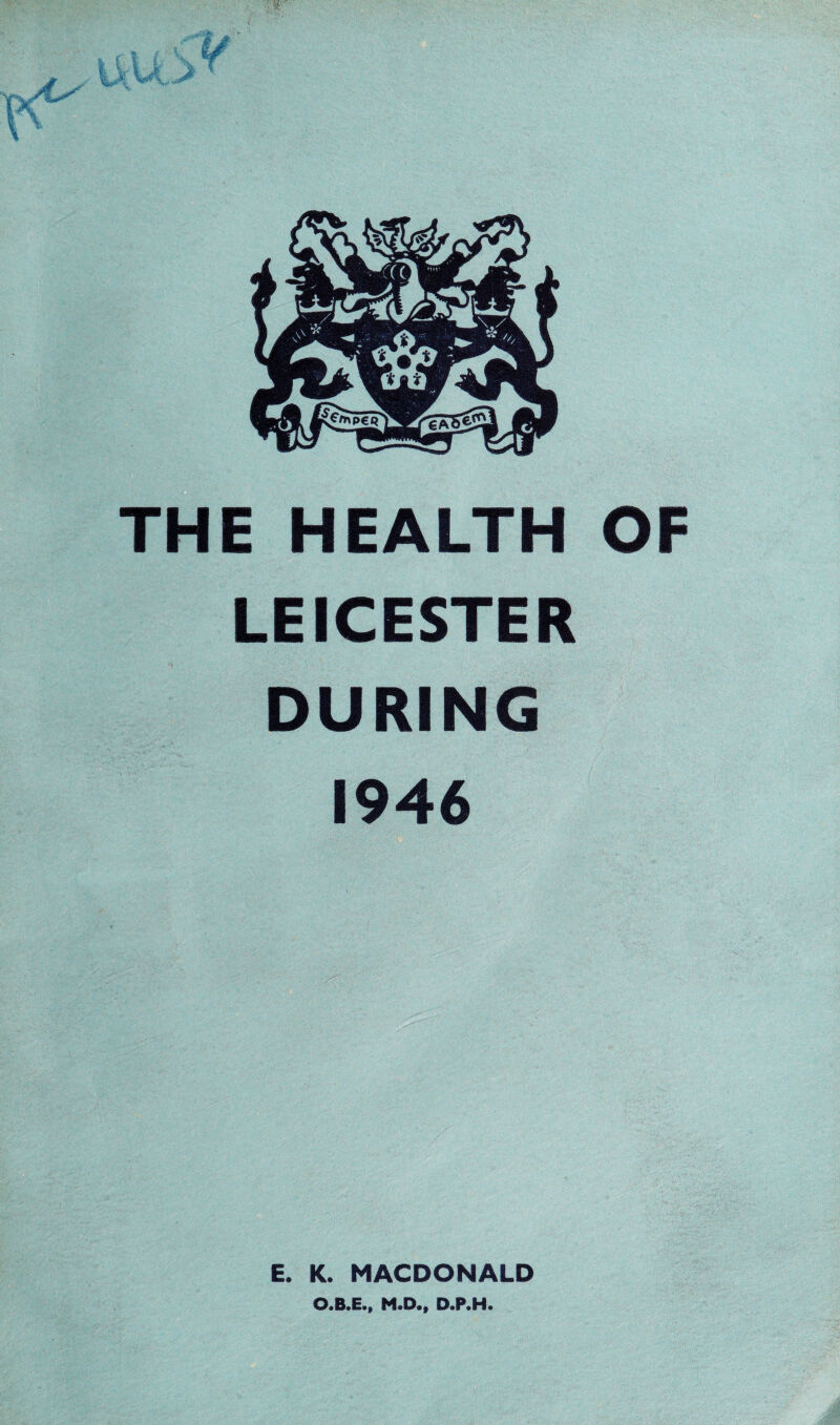 THE HEALTH OF LEICESTER DURING 1946 E. K. MACDONALD O.B.E., M.D., D.P.H.