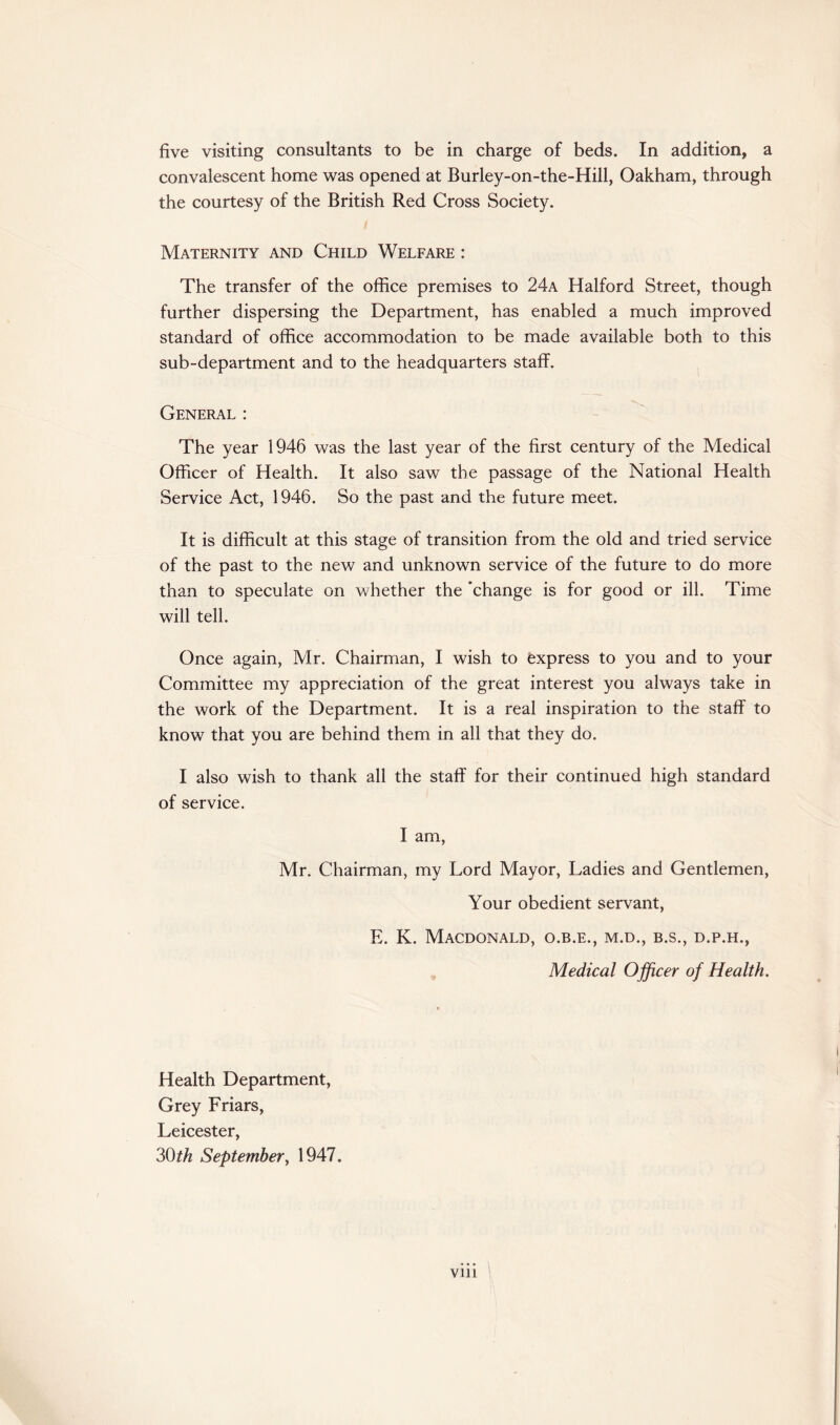 five visiting consultants to be in charge of beds. In addition, a convalescent home was opened at Burley-on-the-Hill, Oakham, through the courtesy of the British Red Cross Society. Maternity and Child Welfare : The transfer of the office premises to 24a Halford Street, though further dispersing the Department, has enabled a much improved standard of office accommodation to be made available both to this sub-department and to the headquarters staff. General : The year 1946 was the last year of the first century of the Medical Officer of Health. It also saw the passage of the National Health Service Act, 1946. So the past and the future meet. It is difficult at this stage of transition from the old and tried service of the past to the new and unknown service of the future to do more than to speculate on whether the 'change is for good or ill. Time will tell. Once again, Mr. Chairman, I wish to Express to you and to your Committee my appreciation of the great interest you always take in the work of the Department. It is a real inspiration to the staff to know that you are behind them in all that they do. I also wish to thank all the staff for their continued high standard of service. I am, Mr. Chairman, my Lord Mayor, Ladies and Gentlemen, Your obedient servant, E. K. Macdonald, o.b.e., m.d., b.s., d.p.h., Medical Officer of Health. Health Department, Grey Friars, Leicester, 30th September, 1947.
