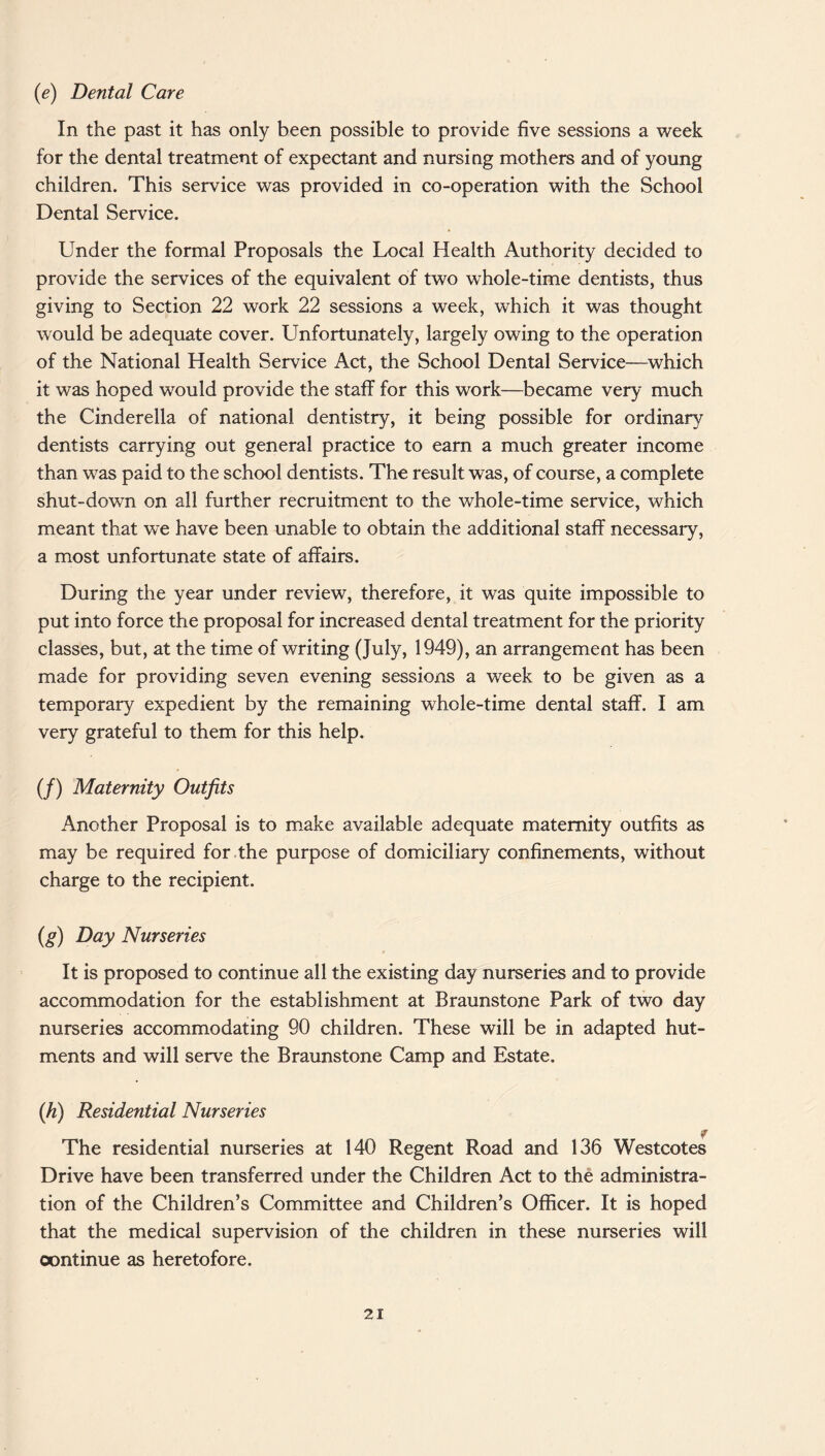 (e) Dental Care In the past it has only been possible to provide five sessions a week for the dental treatment of expectant and nursing mothers and of young children. This service was provided in co-operation with the School Dental Service. Under the formal Proposals the Local Health Authority decided to provide the services of the equivalent of two wThole-time dentists, thus giving to Section 22 work 22 sessions a week, which it was thought would be adequate cover. Unfortunately, largely owing to the operation of the National Health Service Act, the School Dental Service—which it was hoped would provide the staff for this work—became very much the Cinderella of national dentistry, it being possible for ordinary dentists carrying out general practice to earn a much greater income than was paid to the school dentists. The result was, of course, a complete shut-down on all further recruitment to the whole-time service, which meant that we have been unable to obtain the additional staff necessary, a most unfortunate state of affairs. During the year under review, therefore, it was quite impossible to put into force the proposal for increased dental treatment for the priority classes, but, at the time of writing (July, 1949), an arrangement has been made for providing seven evening sessions a week to be given as a temporary expedient by the remaining whole-time dental staff. I am very grateful to them for this help. (/) Maternity Outfits Another Proposal is to make available adequate maternity outfits as may be required for the purpose of domiciliary confinements, without charge to the recipient. (g) Day Nurseries It is proposed to continue all the existing day nurseries and to provide accommodation for the establishment at Braunstone Park of two day nurseries accommodating 90 children. These will be in adapted hut¬ ments and will serve the Braunstone Camp and Estate. (h) Residential Nurseries r The residential nurseries at 140 Regent Road and 136 Westcotes Drive have been transferred under the Children Act to the administra¬ tion of the Children’s Committee and Children’s Officer. It is hoped that the medical supervision of the children in these nurseries will oontinue as heretofore.