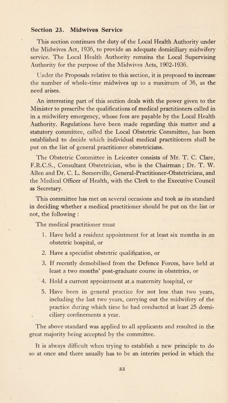 Section 23. Midwives Service This section continues the duty of the Local Health Authority under the Midwives Act, 1936, to provide an adequate domiciliary midwifery service. The Local Health Authority remains the Local Supervising Authority for the purpose of the Midwives Acts, 1902-1936. Under the Proposals relative to this section, it is proposed to increase the number of whole-time midwives up to a maximum of 36, as the need arises. An interesting part of this section deals with the power given to the Minister to prescribe the qualifications of medical practitioners called in in a midwifery emergency, whose fees are payable by the Local Health Authority. Regulations have been made regarding this matter and a statutory committee, called the Local Obstetric Committee, has been established to decide which individual medical practitioners shall be put on the list of general practitioner obstetricians. The Obstetric Committee in Leicester consists of Mr. T. C. Clare, F.R.C.S., Consultant Obstetrician, who is the Chairman ; Dr. T. W. Allen and Dr. C. L. Somerville, General-Practitioner-Obstetricians, and the Medical Officer of Health, with the Clerk to the Executive Council as Secretary. This committee has met on several occasions and took as its standard in deciding whether a medical practitioner should be put on the list or not, the following : The medical practitioner must 1. Have held a resident appointment for at least six months in an obstetric hospital, or 2. Have a specialist obstetric qualification, or 3. If recently demobilised from the Defence Forces, have held at least a two months’ post-graduate course in obstetrics, or 4. Hold a current appointment at,a maternity hospital, or 5. Have been in general practice for not less than two years, including the last two years, carrying out the midwifery of the practice during which time he had conducted at least 25 domi¬ ciliary confinements a year. The above standard was applied to all applicants and resulted in the great majority being accepted by the committee. It is always difficult when trying to establish a new principle to do so at once and there usually has to be an interim period in which the