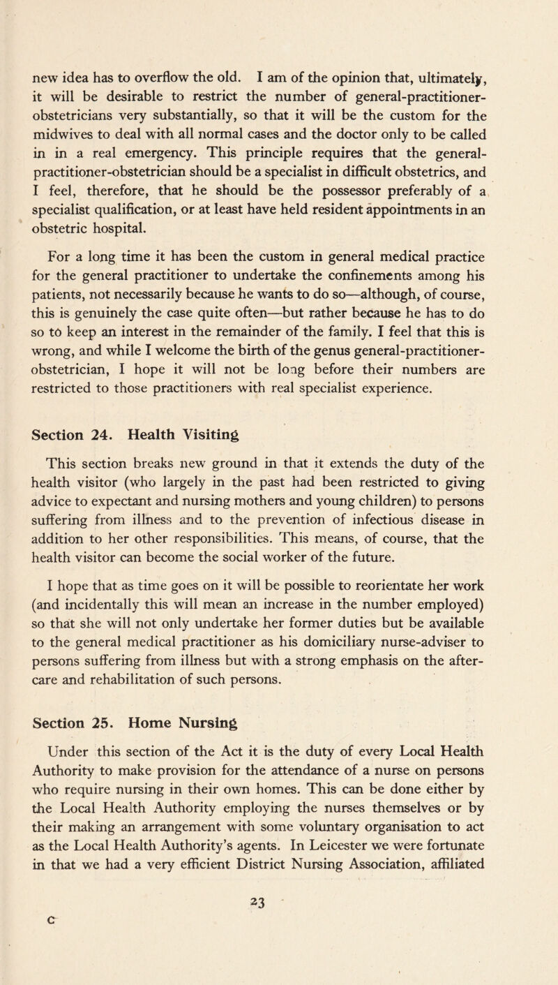 new idea has to overflow the old. I am of the opinion that, ultimately, it will be desirable to restrict the number of general-practitioner- obstetricians very substantially, so that it will be the custom for the midwives to deal with all normal cases and the doctor only to be called in in a real emergency. This principle requires that the general- practitioner-obstetrician should be a specialist in difficult obstetrics, and I feel, therefore, that he should be the possessor preferably of a specialist qualification, or at least have held resident appointments in an obstetric hospital. For a long time it has been the custom in general medical practice for the general practitioner to undertake the confinements among his patients, not necessarily because he wants to do so—although, of course, this is genuinely the case quite often—but rather because he has to do so to keep an interest in the remainder of the family. I feel that this is wrong, and while I welcome the birth of the genus general-practitioner- obstetrician, I hope it will not be long before their numbers are restricted to those practitioners with real specialist experience. Section 24. Health Visiting This section breaks new ground in that it extends the duty of the health visitor (who largely in the past had been restricted to giving advice to expectant and nursing mothers and young children) to persons suffering from illness and to the prevention of infectious disease in addition to her other responsibilities. This means, of course, that the health visitor can become the social worker of the future. I hope that as time goes on it will be possible to reorientate her work (and incidentally this will mean an increase in the number employed) so that she will not only undertake her former duties but be available to the general medical practitioner as his domiciliary nurse-adviser to persons suffering from illness but with a strong emphasis on the after¬ care and rehabilitation of such persons. Section 25. Home Nursing Under this section of the Act it is the duty of every Local Health Authority to make provision for the attendance of a nurse on persons who require nursing in their own homes. This can be done either by the Local Health Authority employing the nurses themselves or by their making an arrangement with some voluntary organisation to act as the Local Health Authority’s agents. In Leicester we were fortunate in that we had a very efficient District Nursing Association, affiliated 23 c