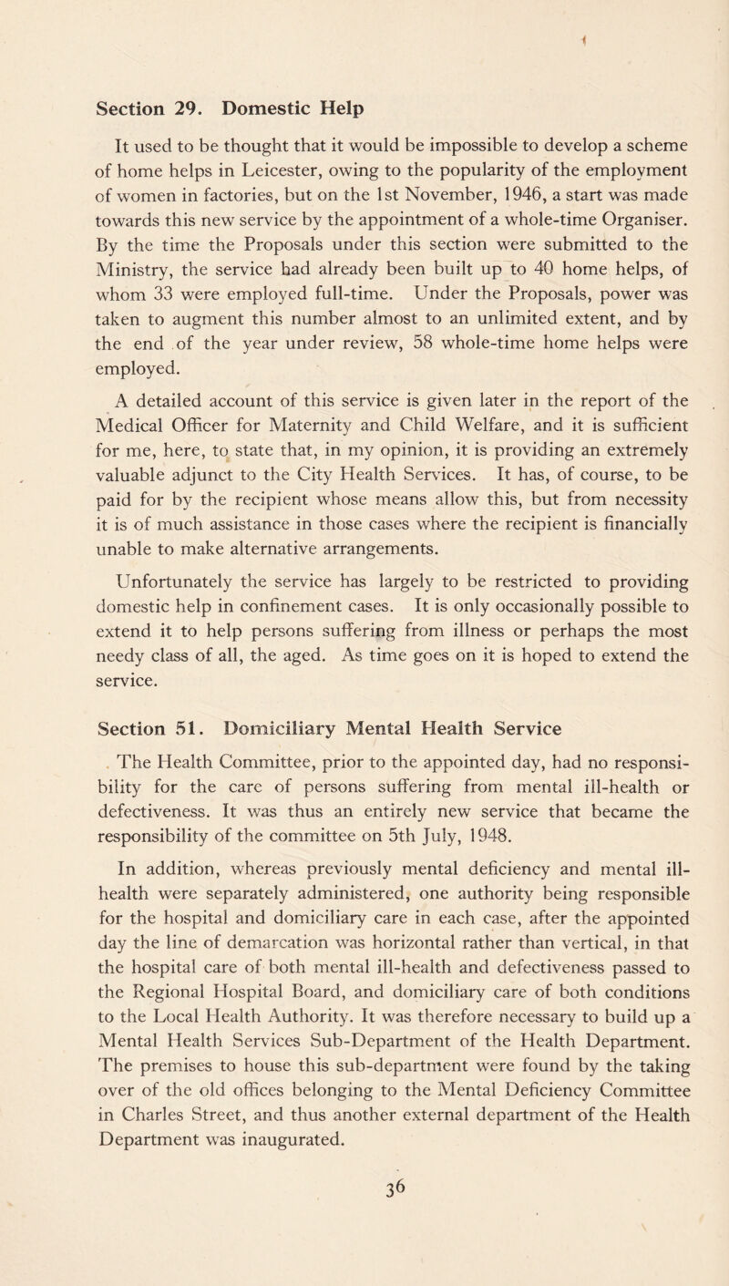 i Section 29. Domestic Help It used to be thought that it would be impossible to develop a scheme of home helps in Leicester, owing to the popularity of the employment of women in factories, but on the 1st November, 1946, a start was made towards this new service by the appointment of a whole-time Organiser. By the time the Proposals under this section were submitted to the Ministry, the service had already been built up to 40 home helps, of whom 33 were employed full-time. Under the Proposals, power was taken to augment this number almost to an unlimited extent, and by the end of the year under review, 58 whole-time home helps were employed. A detailed account of this service is given later in the report of the Medical Officer for Maternity and Child Welfare, and it is sufficient for me, here, to state that, in my opinion, it is providing an extremely valuable adjunct to the City Health Services. It has, of course, to be paid for by the recipient whose means allow this, but from necessity it is of much assistance in those cases where the recipient is financially unable to make alternative arrangements. Unfortunately the service has largely to be restricted to providing domestic help in confinement cases. It is only occasionally possible to extend it to help persons suffering from illness or perhaps the most needy class of all, the aged. As time goes on it is hoped to extend the service. Section 51. Domiciliary Mental Health Service The Health Committee, prior to the appointed day, had no responsi¬ bility for the care of persons suffering from mental ill-health or defectiveness. It was thus an entirely new service that became the responsibility of the committee on 5th July, 1948. In addition, whereas previously mental deficiency and mental ill- health were separately administered, one authority being responsible for the hospital and domiciliary care in each case, after the appointed day the line of demarcation was horizontal rather than vertical, in that the hospital care of both mental ill-health and defectiveness passed to the Regional Hospital Board, and domiciliary care of both conditions to the Local Health Authority. It was therefore necessary to build up a Mental Health Services Sub-Department of the Health Department. The premises to house this sub-department were found by the taking over of the old offices belonging to the Mental Deficiency Committee in Charles Street, and thus another external department of the Health Department was inaugurated.