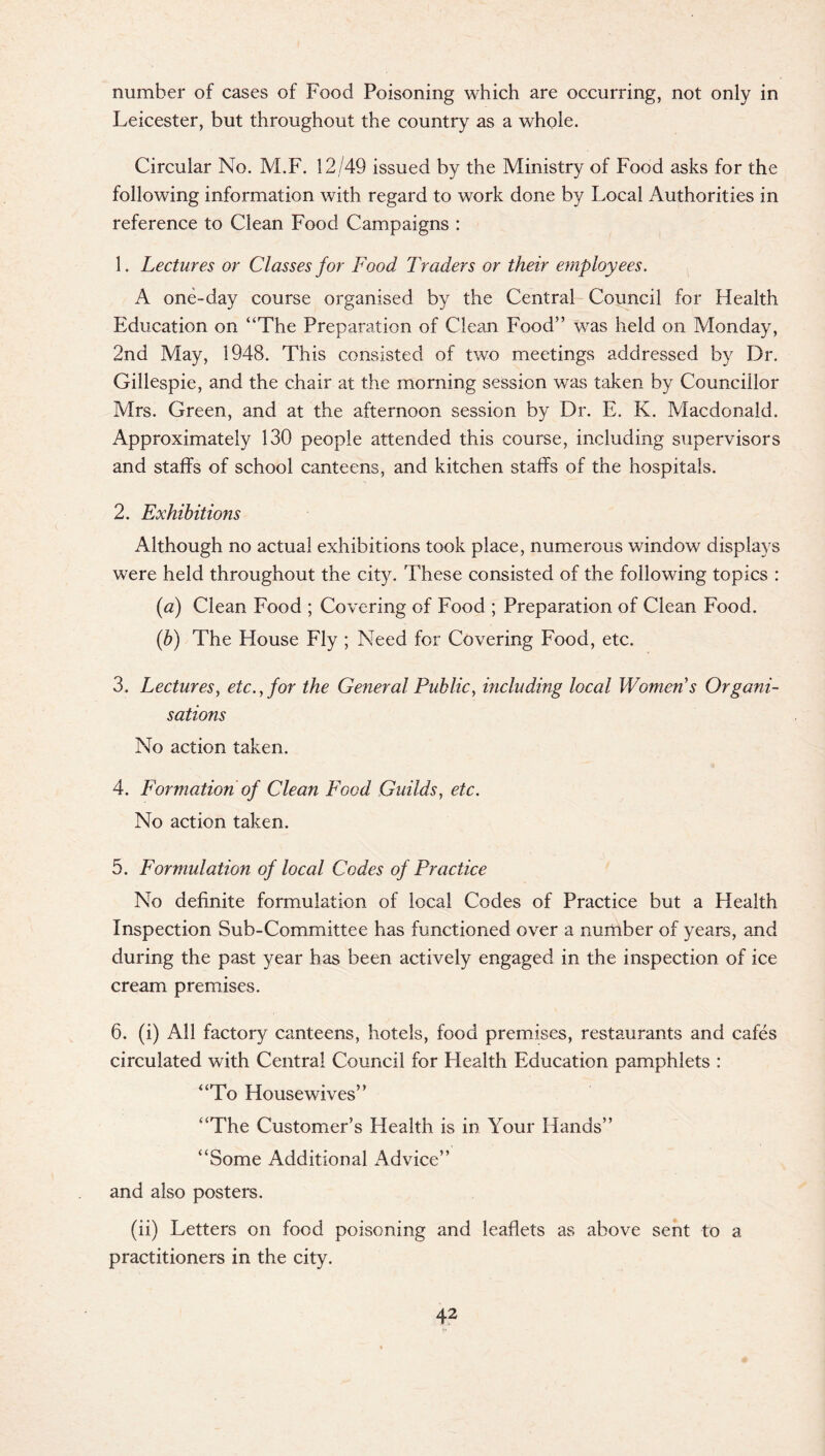 number of cases of Food Poisoning which are occurring, not only in Leicester, but throughout the country as a whole. Circular No. M.F. 12/49 issued by the Ministry of Food asks for the following information with regard to work done by Local Authorities in reference to Clean Food Campaigns : 1. Lectures or Classes for Food Traders or their employees. A one-day course organised by the Central Council for Health Education on “The Preparation of Clean Food’’ was held on Monday, 2nd May, 1948. This consisted of two meetings addressed by Dr. Gillespie, and the chair at the morning session was taken by Councillor Mrs. Green, and at the afternoon session by Dr. E. K. Macdonald. Approximately 130 people attended this course, including supervisors and staffs of school canteens, and kitchen staffs of the hospitals. 2. Exhibitions Although no actual exhibitions took place, numerous window displays were held throughout the city. These consisted of the following topics : (a) Clean Food ; Covering of Food ; Preparation of Clean Food. (b) The House Fly ; Need for Covering Food, etc. 3. Lectures, etc., for the General Public, including local Women s Organi¬ sations No action taken. 4. Formation of Clean Food Guilds, etc. No action taken. 5. Formulation of local Codes of Practice No definite formulation of local Codes of Practice but a Health Inspection Sub-Committee has functioned over a number of years, and during the past year has been actively engaged in the inspection of ice cream premises. 6. (i) All factory canteens, hotels, food premises, restaurants and cafes circulated with Central Council for Health Education pamphlets : “To Housewives” “The Customer’s Health is in Your Hands” “Some Additional Advice” and also posters. (ii) Letters on food poisoning and leaflets as above sent to a practitioners in the city.