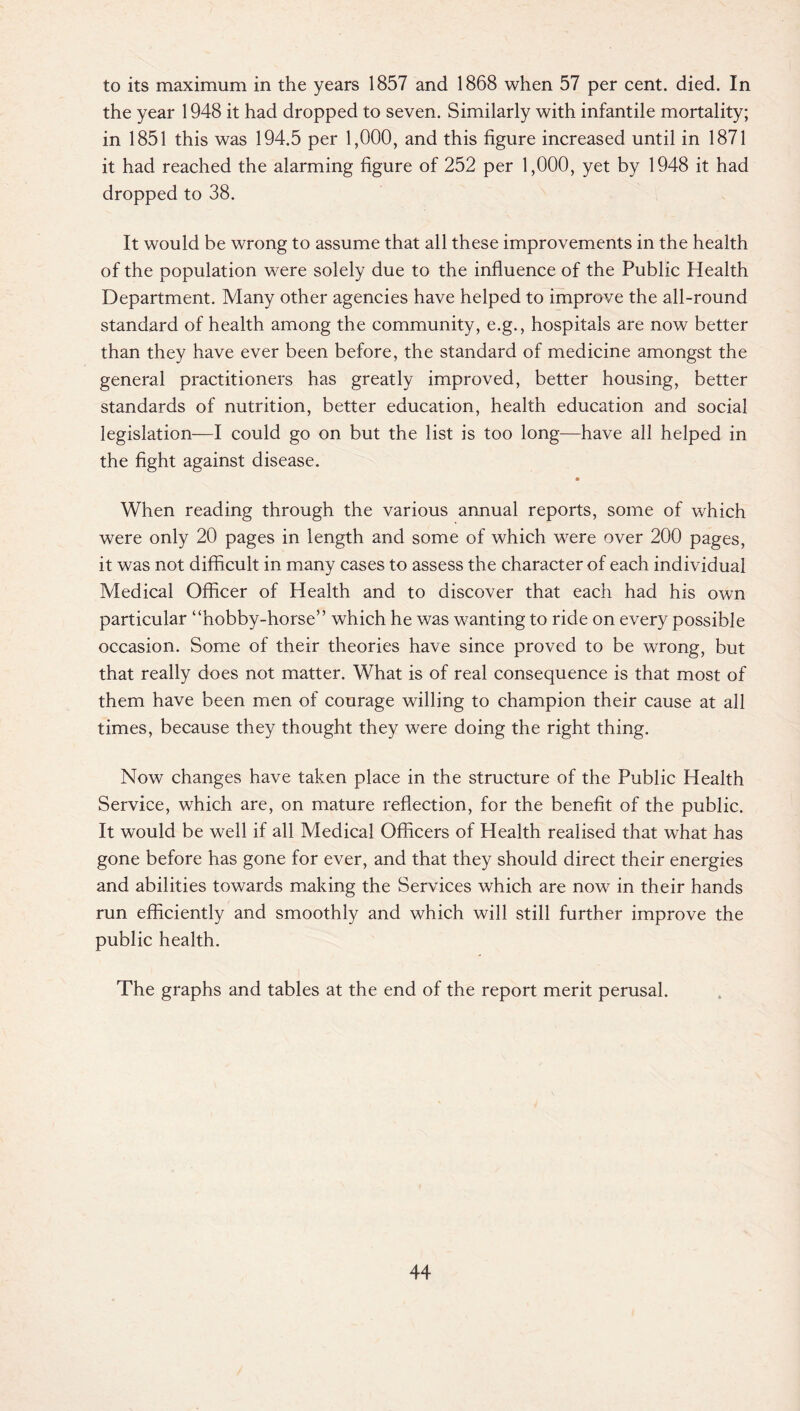 to its maximum in the years 1857 and 1868 when 57 per cent. died. In the year 1948 it had dropped to seven. Similarly with infantile mortality; in 1851 this was 194.5 per 1,000, and this figure increased until in 1871 it had reached the alarming figure of 252 per 1,000, yet by 1948 it had dropped to 38. It would be wrong to assume that all these improvements in the health of the population were solely due to the influence of the Public Health Department. Many other agencies have helped to improve the all-round standard of health among the community, e.g., hospitals are now better than they have ever been before, the standard of medicine amongst the general practitioners has greatly improved, better housing, better standards of nutrition, better education, health education and social legislation—I could go on but the list is too long—have all helped in the fight against disease. When reading through the various annual reports, some of which were only 20 pages in length and some of which were over 200 pages, it was not difficult in many cases to assess the character of each individual Medical Officer of Health and to discover that each had his own particular “hobby-horse” which he was wanting to ride on every possible occasion. Some of their theories have since proved to be wrong, but that really does not matter. What is of real consequence is that most of them have been men of courage willing to champion their cause at all times, because they thought they were doing the right thing. Now changes have taken place in the structure of the Public Health Service, which are, on mature reflection, for the benefit of the public. It would be well if all Medical Officers of Health realised that what has gone before has gone for ever, and that they should direct their energies and abilities towards making the Services which are now in their hands run efficiently and smoothly and which will still further improve the public health. The graphs and tables at the end of the report merit perusal.