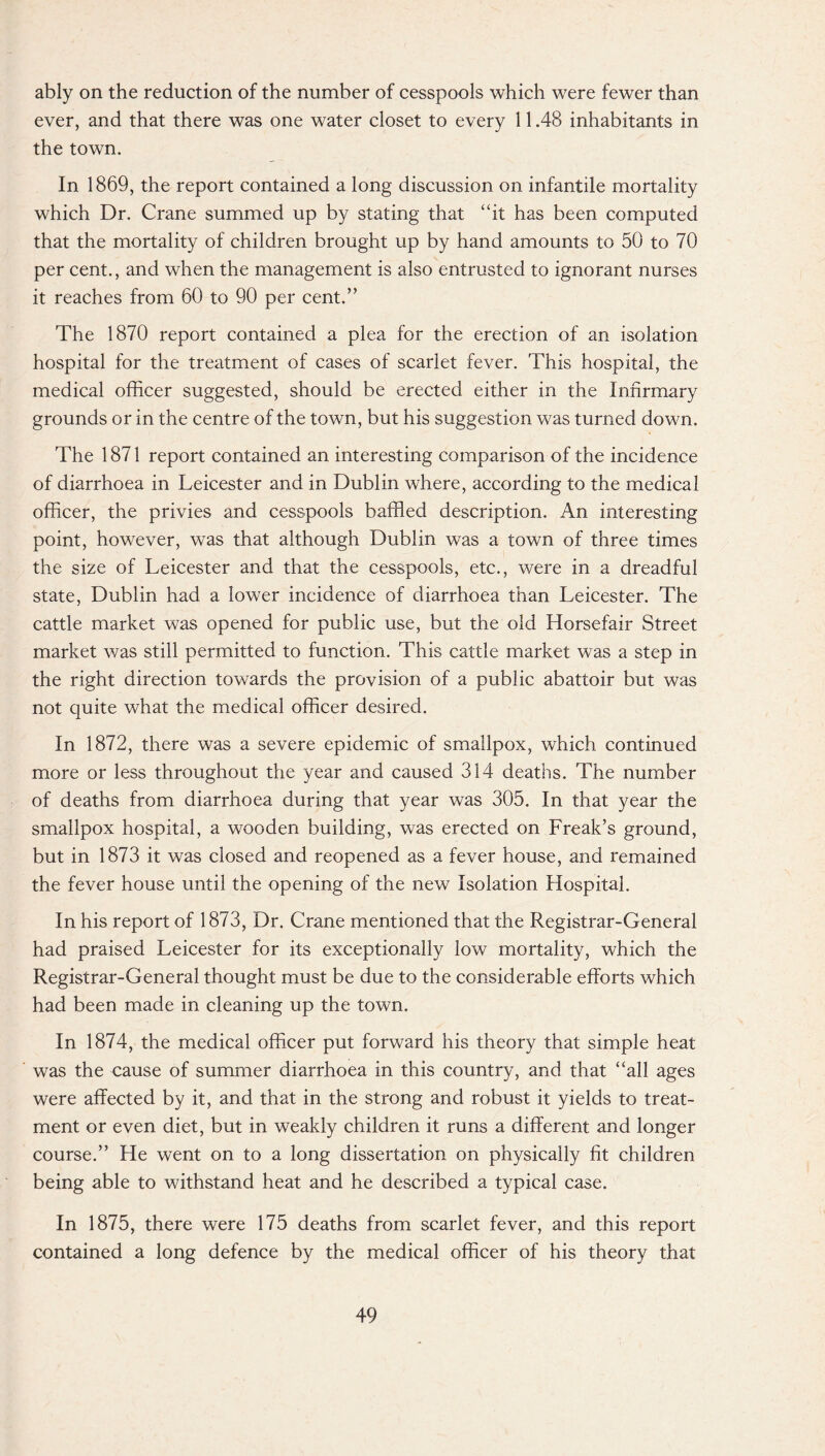 ably on the reduction of the number of cesspools which were fewer than ever, and that there was one water closet to every 11.48 inhabitants in the town. In 1869, the report contained a long discussion on infantile mortality which Dr. Crane summed up by stating that “it has been computed that the mortality of children brought up by hand amounts to 50 to 70 per cent., and when the management is also entrusted to ignorant nurses it reaches from 60 to 90 per cent.” The 1870 report contained a plea for the erection of an isolation hospital for the treatment of cases of scarlet fever. This hospital, the medical officer suggested, should be erected either in the Infirmary grounds or in the centre of the town, but his suggestion was turned down. The 1871 report contained an interesting comparison of the incidence of diarrhoea in Leicester and in Dublin where, according to the medical officer, the privies and cesspools baffled description. An interesting point, however, was that although Dublin was a town of three times the size of Leicester and that the cesspools, etc., were in a dreadful state, Dublin had a lower incidence of diarrhoea than Leicester. The cattle market was opened for public use, but the old Horsefair Street market was still permitted to function. This cattle market was a step in the right direction towards the provision of a public abattoir but was not quite what the medical officer desired. In 1872, there was a severe epidemic of smallpox, which continued more or less throughout the year and caused 314 deaths. The number of deaths from diarrhoea during that year was 305. In that year the smallpox hospital, a wooden building, was erected on Freak’s ground, but in 1873 it was closed and reopened as a fever house, and remained the fever house until the opening of the new Isolation Hospital. In his report of 1873, Dr. Crane mentioned that the Registrar-General had praised Leicester for its exceptionally low mortality, which the Registrar-General thought must be due to the considerable efforts which had been made in cleaning up the town. In 1874, the medical officer put forward his theory that simple heat was the cause of summer diarrhoea in this country, and that “all ages were affected by it, and that in the strong and robust it yields to treat¬ ment or even diet, but in weakly children it runs a different and longer course.” He went on to a long dissertation on physically fit children being able to withstand heat and he described a typical case. In 1875, there were 175 deaths from scarlet fever, and this report contained a long defence by the medical officer of his theory that