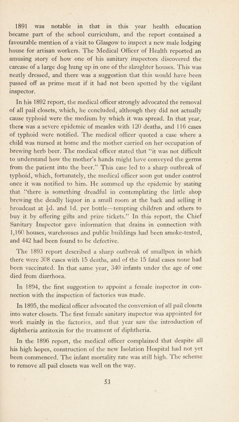 1891 was notable in that in this year health education became part of the school curriculum, and the report contained a favourable mention of a visit to Glasgow to inspect a new male lodging house for artisan workers. The Medical Officer of Health reported an amusing story of how one of his sanitary inspectors discovered the carcase of a large dog hung up in one of the slaughter houses. This was neatly dressed, and there was a suggestion that this would have been passed off as prime meat if it had not been spotted by the vigilant inspector. In his 1892 report, the medical officer strongly advocated the removal of all pail closets, which, he concluded, although they did not actually cause typhoid were the medium by which it was spread. In that year, there was a severe epidemic of measles with 120 deaths, and 116 cases of typhoid were notified. The medical officer quoted a case where a child was nursed at home and the mother carried on her occupation of brewing herb beer. The medical officer stated that “it was not difficult to understand how the mother’s hands might have conveyed the germs from the patient into the beer.” This case led to a sharp outbreak of typhoid, which, fortunately, the medical officer soon got under control once it was notified to him. He summed up the epidemic by stating that “there is something dreadful in contemplating the little shop brewing the deadly liquor in a small room at the back and selling it broadcast at |d. and Id. per bottle—tempting children and others to buy it by offering gifts and prize tickets.” In this report, the Chief Sanitary Inspector gave information that drains in connection with 1,160 houses, warehouses and public buildings had been smoke-tested, and 442 had been found to be defective. The 1893 report described a sharp outbreak of smallpox in which there were 308 cases with 15 deaths, and of the 15 fatal cases none had been vaccinated. In that same year, 340 infants under the age of one died from diarrhoea. In 1894, the first suggestion to appoint a female inspector in con¬ nection with the inspection of factories was made. In 1895, the medical officer advocated the conversion of all pail closets * into water closets. The first female sanitary inspector was appointed for work mainly in the factories, and that year saw the introduction of diphtheria antitoxin for the treatment of diphtheria. In the 1896 report, the medical officer complained that despite all his high hopes, construction of the new Isolation Hospital had not yet been commenced. The infant mortality rate was still high. The scheme to remove all pail closets was well on the way.