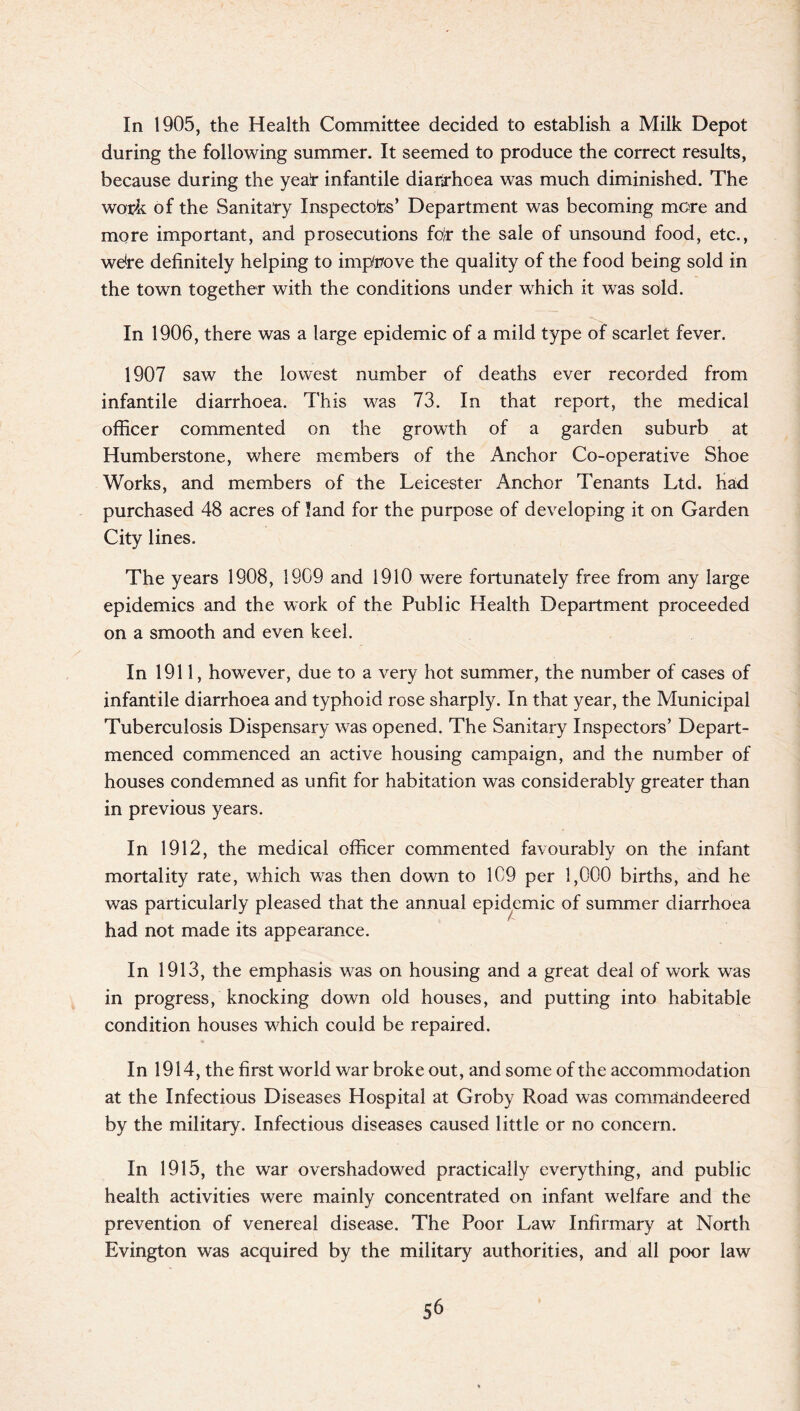 In 1905, the Health Committee decided to establish a Milk Depot during the following summer. It seemed to produce the correct results, because during the yea(r infantile diarrhoea was much diminished. The work of the Sanitary Inspectors’ Department was becoming more and more important, and prosecutions fo}r the sale of unsound food, etc., we*re definitely helping to improve the quality of the food being sold in the town together with the conditions under which it was sold. In 1906, there was a large epidemic of a mild type of scarlet fever. 1907 saw the lowest number of deaths ever recorded from infantile diarrhoea. This was 73. In that report, the medical officer commented on the growth of a garden suburb at Humberstone, where members of the Anchor Co-operative Shoe Works, and members of the Leicester Anchor Tenants Ltd. had purchased 48 acres of land for the purpose of developing it on Garden City lines. The years 1908, 1909 and 1910 were fortunately free from any large epidemics and the work of the Public Health Department proceeded on a smooth and even keel. In 1911, however, due to a very hot summer, the number of cases of infantile diarrhoea and typhoid rose sharply. In that year, the Municipal Tuberculosis Dispensary was opened. The Sanitary Inspectors’ Depart - menced commenced an active housing campaign, and the number of houses condemned as unfit for habitation was considerably greater than in previous years. In 1912, the medical officer commented favourably on the infant mortality rate, which was then down to 1C9 per 1,000 births, and he was particularly pleased that the annual epidemic of summer diarrhoea had not made its appearance. In 1913, the emphasis was on housing and a great deal of work was in progress/knocking down old houses, and putting into habitable condition houses which could be repaired. In 1914, the first world war broke out, and some of the accommodation at the Infectious Diseases Hospital at Groby Road was commandeered by the military. Infectious diseases caused little or no concern. In 1915, the war overshadowed practically everything, and public health activities were mainly concentrated on infant welfare and the prevention of venereal disease. The Poor Lawr Infirmary at North Evington was acquired by the military authorities, and all poor law