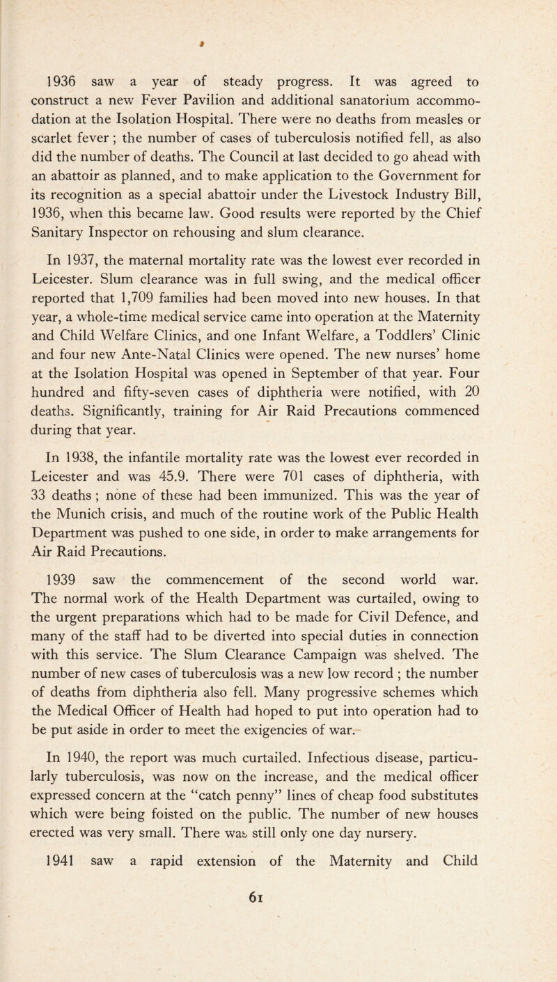 1936 saw a year of steady progress. It was agreed to construct a new Fever Pavilion and additional sanatorium accommo¬ dation at the Isolation Hospital. There were no deaths from measles or scarlet fever ; the number of cases of tuberculosis notified fell, as also did the number of deaths. The Council at last decided to go ahead with an abattoir as planned, and to make application to the Government for its recognition as a special abattoir under the Livestock Industry Bill, 1936, when this became law. Good results were reported by the Chief Sanitary Inspector on rehousing and slum clearance. In 1937, the maternal mortality rate was the lowest ever recorded in Leicester. Slum clearance was in full swing, and the medical officer reported that 1,709 families had been moved into new houses. In that year, a whole-time medical service came into operation at the Maternity and Child Welfare Clinics, and one Infant Welfare, a Toddlers’ Clinic and four new Ante-Natal Clinics were opened. The new nurses’ home at the Isolation Hospital was opened in September of that year. Four hundred and fifty-seven cases of diphtheria were notified, with 20 deaths. Significantly, training for Air Raid Precautions commenced during that year. In 1938, the infantile mortality rate was the lowest ever recorded in Leicester and was 45.9. There were 701 cases of diphtheria, with 33 deaths ; none of these had been immunized. This was the year of the Munich crisis, and much of the routine work of the Public Health Department was pushed to one side, in order to make arrangements for Air Raid Precautions. 1939 saw the commencement of the second world war. The normal work of the Health Department was curtailed, owing to the urgent preparations which had to be made for Civil Defence, and many of the staff had to be diverted into special duties in connection with this service. The Slum Clearance Campaign was shelved. The number of new cases of tuberculosis was a new low record ; the number of deaths from diphtheria also fell. Many progressive schemes which the Medical Officer of Health had hoped to put into operation had to be put aside in order to meet the exigencies of war. In 1940, the report was much curtailed. Infectious disease, particu¬ larly tuberculosis, was now on the increase, and the medical officer expressed concern at the “catch penny” lines of cheap food substitutes which were being foisted on the public. The number of new houses erected was very small. There was still only one day nursery. 1941 saw a rapid extension of the Maternity and Child 6i