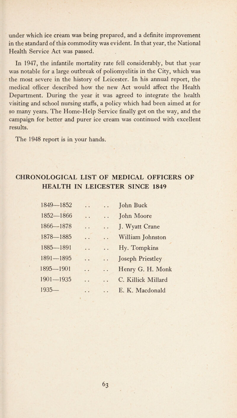 under which ice cream was being prepared, and a definite improvement in the standard of this commodity was evident. In that year, the National Health Service Act was passed. In 1947, the infantile mortality rate fell considerably, but that year was notable for a large outbreak of poliomyelitis in the City, which was the most severe in the history of Leicester. In his annual report, the medical officer described how the new Act would affect the Health Department. During the year it was agreed to integrate the health visiting and school nursing staffs, a policy which had been aimed at for so many years. The Home-Help Service finally got on the way, and the campaign for better and purer ice cream was continued with excellent results. The 1948 report is in your hands. CHRONOLOGICAL LIST OF MEDICAL OFFICERS OF HEALTH IN LEICESTER SINCE 1849 1849—1852 1852—1866 1866—1878 1878—1885 1885—1891 1891—1895 1895—1901 1901—1935 1935— John Buck John Moore J. Wyatt Crane William Johnston Hy. Tompkins Joseph Priestley Henry G. H. Monk C. Killick Millard E. K. Macdonald