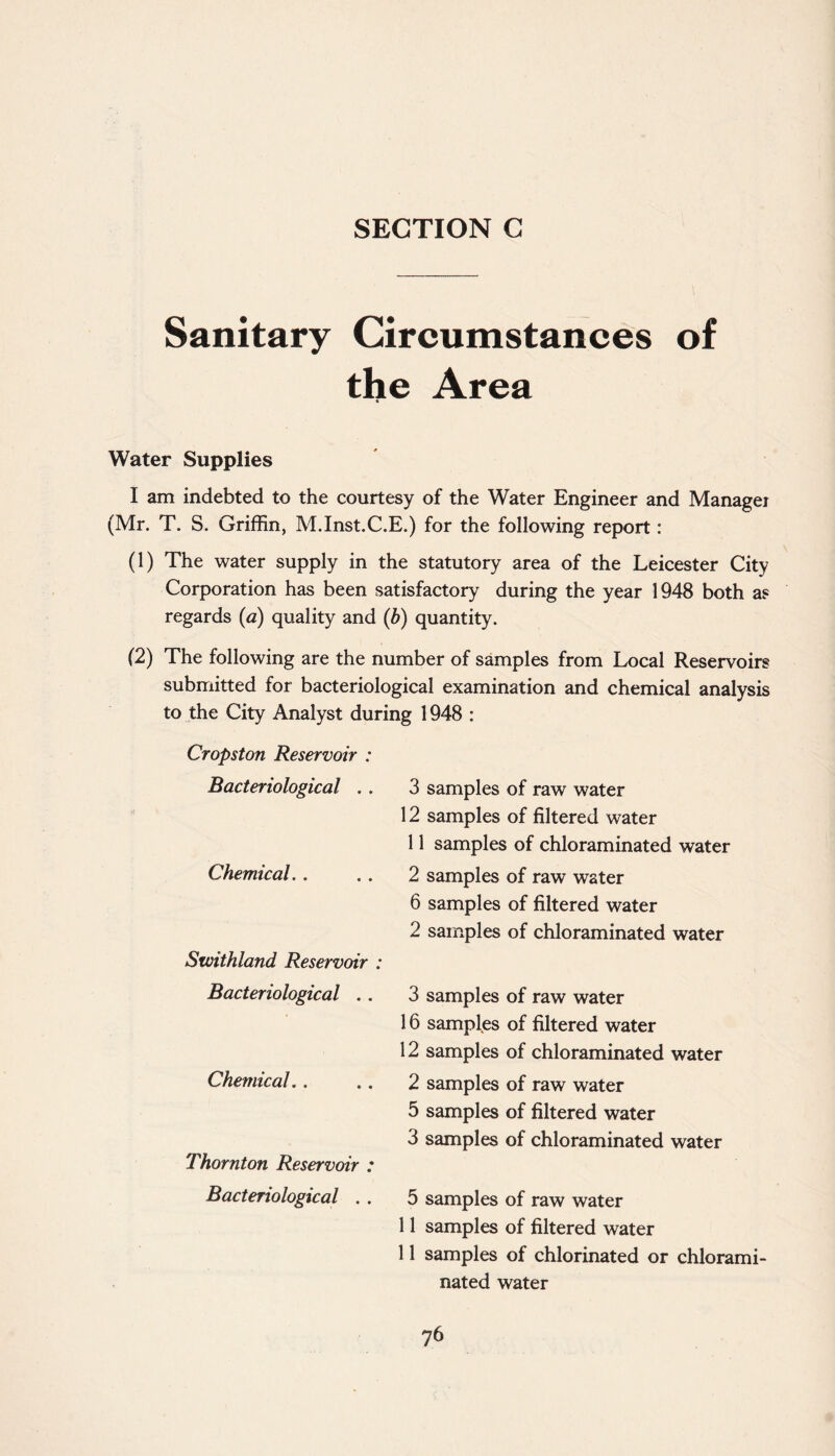 Sanitary Circumstances of the Area Water Supplies I am indebted to the courtesy of the Water Engineer and Manager (Mr. T. S. Griffin, M.Inst.C.E.) for the following report: (1) The water supply in the statutory area of the Leicester City Corporation has been satisfactory during the year 1948 both as regards (a) quality and (b) quantity. (2) The following are the number of samples from Local Reservoirs submitted for bacteriological examination and chemical analysis to the City Analyst during 1948 : Cropston Reservoir : Bacteriological . . 3 samples of raw water 12 samples of filtered water 11 samples of chloraminated water Chemical. . 2 samples of raw water 6 samples of filtered water 2 samples of chloraminated water Swithland Reservoir : Bacteriological . . 3 samples of raw water 16 samples of filtered water 12 samples of chloraminated water Chemical. . 2 samples of raw water 5 samples of filtered water 3 samples of chloraminated water Thornton Reservoir : Bacteriological . . 5 samples of raw water 11 samples of filtered water 11 samples of chlorinated or chlorami- nated water