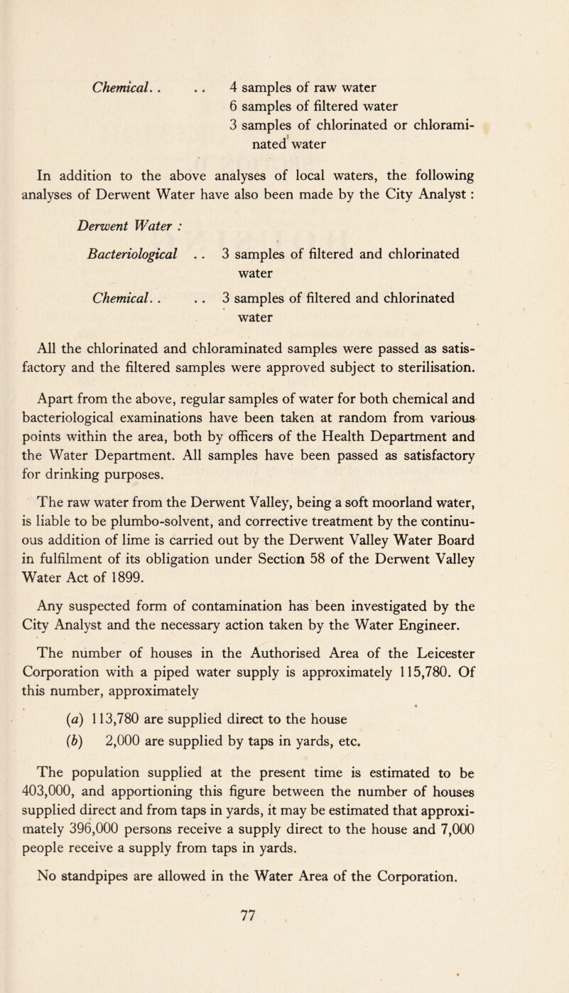 Chemical. . .. 4 samples of raw water 6 samples of filtered water 3 samples of chlorinated or chlorami- nated water In addition to the above analyses of local waters, the following analyses of Derwent Water have also been made by the City Analyst: Derwent Water : Bacteriological . . 3 samples of filtered and chlorinated water Chemical. . . . 3 samples of filtered and chlorinated water All the chlorinated and chloraminated samples were passed as satis¬ factory and the filtered samples were approved subject to sterilisation. Apart from the above, regular samples of water for both chemical and bacteriological examinations have been taken at random from various points within the area, both by officers of the Health Department and the Water Department. All samples have been passed as satisfactory for drinking purposes. The raw water from the Derwent Valley, being a soft moorland water, is liable to be plumbo-solvent, and corrective treatment by the continu¬ ous addition of lime is carried out by the Derwent Valley Water Board in fulfilment of its obligation under Section 58 of the Derwent Valley Water Act of 1899. Any suspected form of contamination has been investigated by the City Analyst and the necessary action taken by the Water Engineer. The number of houses in the Authorised Area of the Leicester Corporation with a piped water supply is approximately 115,780. Of this number, approximately 4) (a) 113,780 are supplied direct to the house (b) 2,000 are supplied by taps in yards, etc. The population supplied at the present time is estimated to be 403,000, and apportioning this figure between the number of houses supplied direct and from taps in yards, it may be estimated that approxi¬ mately 396,000 persons receive a supply direct to the house and 7,000 people receive a supply from taps in yards. No standpipes are allowed in the Water Area of the Corporation.