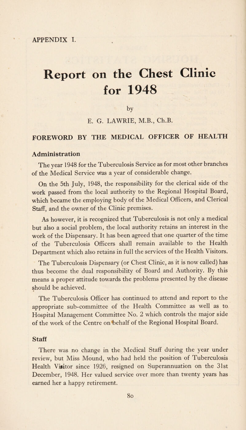 APPENDIX I. Report on the Chest Clinic for 1948 by E. G. LAWRIE, M.B., Ch.B. FOREWORD BY THE MEDICAL OFFICER OF HEALTH Administration The year 1948 for the Tuberculosis Service as for most other branches of the Medical Service was a year of considerable change. On the 5th July, 1948, the responsibility for the clerical side of the work passed from the local authority to the Regional Hospital Board, which became the employing body of the Medical Officers, and Clerical Staff, and the owner of the Clinic premises. As however, it is recognized that Tuberculosis is not only a medical but also a social problem, the local authority retains an interest in the work of the Dispensary. It has been agreed that one quarter of the time of the Tuberculosis Officers shall remain available to the Health Department which also retains in full the services of the Health Visitors. The Tuberculosis Dispensary (or Chest Clinic, as it is now called) has thus become the dual responsibility of Board and Authority. By this means a proper attitude towards the problems presented by the disease should be achieved. 0 The Tuberculosis Officer has continued to attend and report to the appropriate sub-committee of the Health Committee as well as to, Hospital Management Committee No. 2 which controls the major side of the work of the Centre on behalf of the Regional Hospital Board. Staff There was no change in the Medical Staff during the year under review, but Miss Mound, who had held the position of Tuberculosis Health Visitor since 1926, resigned on Superannuation on the 31st December, 1948. Her valued service over more than twenty years has earned her a happy retirement. 8o