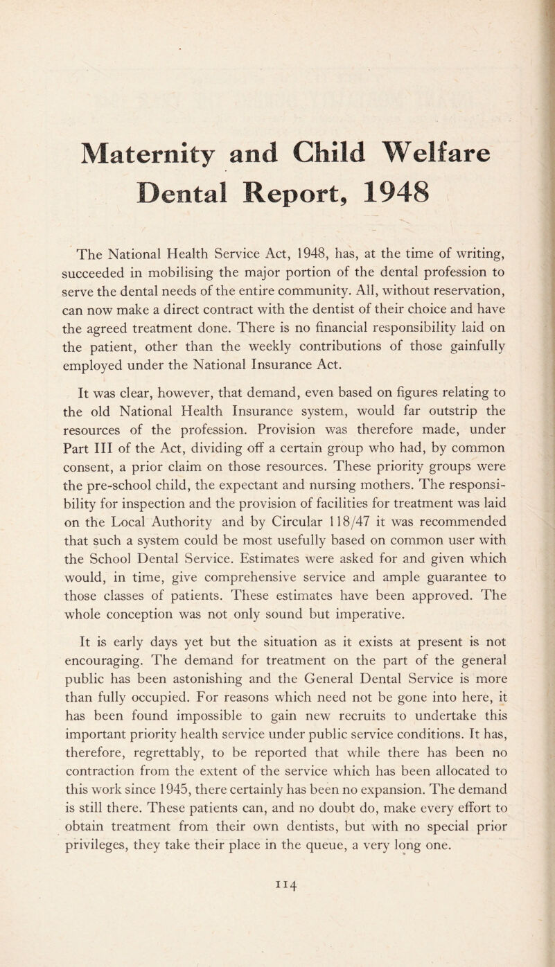 Maternity and Child Welfare Dental Report, 1948 The National Health Service Act, 1948, has, at the time of writing, succeeded in mobilising the major portion of the dental profession to serve the dental needs of the entire community. All, without reservation, can now make a direct contract with the dentist of their choice and have the agreed treatment done. There is no financial responsibility laid on the patient, other than the weekly contributions of those gainfully employed under the National Insurance Act. It was clear, however, that demand, even based on figures relating to the old National Health Insurance system, would far outstrip the resources of the profession. Provision was therefore made, under Part III of the Act, dividing off a certain group who had, by common consent, a prior claim on those resources. These priority groups were the pre-school child, the expectant and nursing mothers. The responsi¬ bility for inspection and the provision of facilities for treatment was laid on the Local Authority and by Circular 118/47 it was recommended that such a system could be most usefully based on common user with the School Dental Service. Estimates were asked for and given which would, in time, give comprehensive service and ample guarantee to those classes of patients. These estimates have been approved. The whole conception was not only sound but imperative. It is early days yet but the situation as it exists at present is not encouraging. The demand for treatment on the part of the general public has been astonishing and the General Dental Service is more than fully occupied. For reasons which need not be gone into here, it has been found impossible to gain new recruits to undertake this important priority health service under public service conditions. It has, therefore, regrettably, to be reported that while there has been no contraction from the extent of the service which has been allocated to this work since 1945, there certainly has been no expansion. The demand is still there. These patients can, and no doubt do, make every effort to obtain treatment from their own dentists, but with no special prior privileges, they take their place in the queue, a very long one.