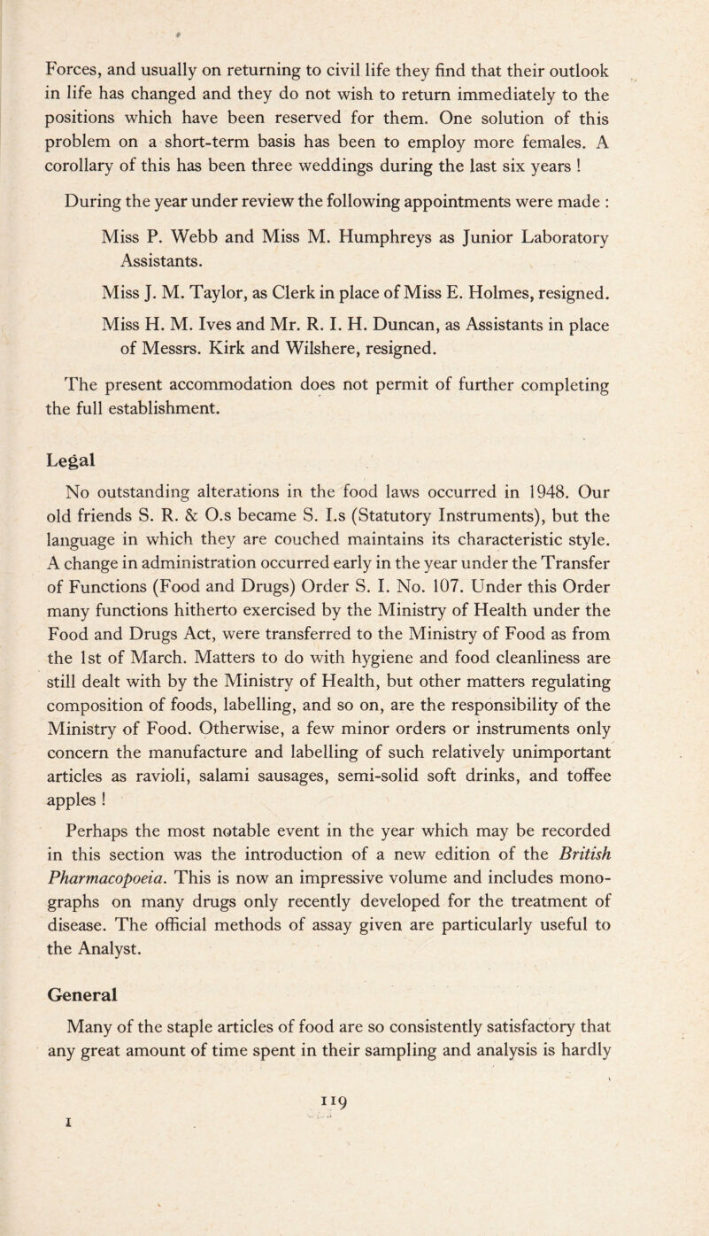 Forces, and usually on returning to civil life they find that their outlook in life has changed and they do not wish to return immediately to the positions which have been reserved for them. One solution of this problem on a short-term basis has been to employ more females. A corollary of this has been three weddings during the last six years ! During the year under review the following appointments were made : Miss P. Webb and Miss M. Humphreys as Junior Laboratory Assistants. Miss J. M. Taylor, as Clerk in place of Miss E. Holmes, resigned. Miss H. M. Ives and Mr. R. I. H. Duncan, as Assistants in place of Messrs. Kirk and Wilshere, resigned. The present accommodation does not permit of further completing the full establishment. Legal No outstanding alterations in the food laws occurred in 1948. Our old friends S. R. & O.s became S. I.s (Statutory Instruments), but the language in which they are couched maintains its characteristic style. A change in administration occurred early in the year under the Transfer of Functions (Food and Drugs) Order S. I. No. 107. Under this Order many functions hitherto exercised by the Ministry of Health under the Food and Drugs Act, were transferred to the Ministry of Food as from the 1st of March. Matters to do with hygiene and food cleanliness are still dealt with by the Ministry of Health, but other matters regulating composition of foods, labelling, and so on, are the responsibility of the Ministry of Food. Otherwise, a few minor orders or instruments only concern the manufacture and labelling of such relatively unimportant articles as ravioli, salami sausages, semi-solid soft drinks, and toffee apples ! Perhaps the most notable event in the year which may be recorded in this section was the introduction of a new edition of the British Pharmacopoeia. This is now an impressive volume and includes mono¬ graphs on many drugs only recently developed for the treatment of disease. The official methods of assay given are particularly useful to the Analyst. General Many of the staple articles of food are so consistently satisfactory that any great amount of time spent in their sampling and analysis is hardly 119 1