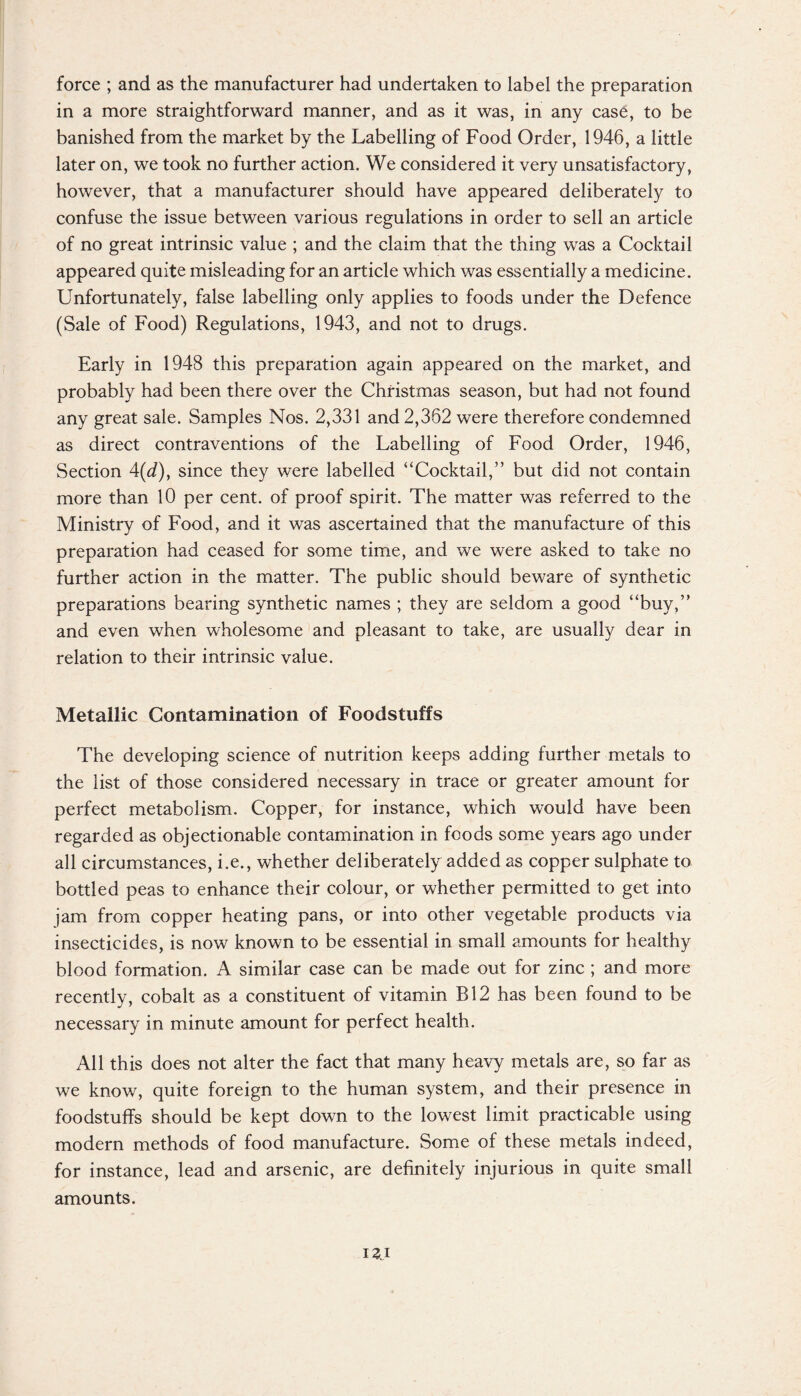 force ; and as the manufacturer had undertaken to label the preparation in a more straightforward manner, and as it was, in any case, to be banished from the market by the Labelling of Food Order, 1946, a little later on, we took no further action. We considered it very unsatisfactory, however, that a manufacturer should have appeared deliberately to confuse the issue between various regulations in order to sell an article of no great intrinsic value ; and the claim that the thing was a Cocktail appeared quite misleading for an article which was essentially a medicine. Unfortunately, false labelling only applies to foods under the Defence (Sale of Food) Regulations, 1943, and not to drugs. Early in 1948 this preparation again appeared on the market, and probably had been there over the Christmas season, but had not found any great sale. Samples Nos. 2,331 and 2,362 were therefore condemned as direct contraventions of the Labelling of Food Order, 1946, Section 4(d), since they were labelled “Cocktail,” but did not contain more than 10 per cent, of proof spirit. The matter was referred to the Ministry of Food, and it was ascertained that the manufacture of this preparation had ceased for some time, and we were asked to take no further action in the matter. The public should beware of synthetic preparations bearing synthetic names ; they are seldom a good “buy,” and even when wholesome and pleasant to take, are usually dear in relation to their intrinsic value. Metallic Contamination of Foodstuffs The developing science of nutrition keeps adding further metals to the list of those considered necessary in trace or greater amount for perfect metabolism. Copper, for instance, which would have been regarded as objectionable contamination in foods some years ago under all circumstances, i.e., whether deliberately added as copper sulphate to bottled peas to enhance their colour, or whether permitted to get into jam from copper heating pans, or into other vegetable products via insecticides, is now known to be essential in small amounts for healthy blood formation. A similar case can be made out for zinc ; and more recently, cobalt as a constituent of vitamin B12 has been found to be necessary in minute amount for perfect health. All this does not alter the fact that many heavy metals are, so far as we know, quite foreign to the human system, and their presence in foodstuffs should be kept down to the lowest limit practicable using modern methods of food manufacture. Some of these metals indeed, for instance, lead and arsenic, are definitely injurious in quite small amounts.