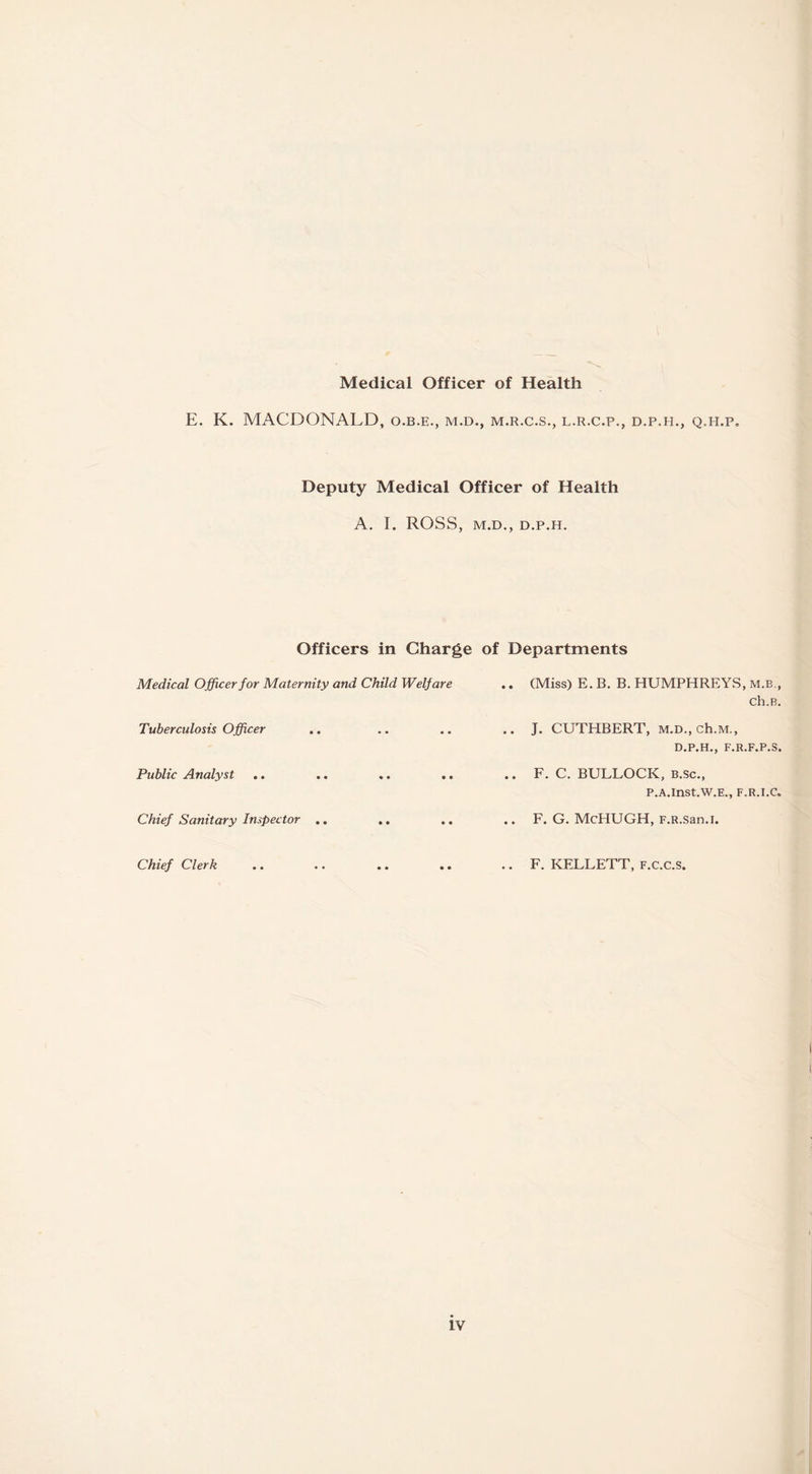 Medical Officer of Health E. K. MACDONALD, o.b.e., m.d., m.r.c.s., l.r.c.p., d.p.h., q.h.p. Deputy Medical Officer of Health A. I. ROSS, M.D., D.P.H. Officers in Charge of Departments Medical Officer for Maternity and Child Welfare .. (Miss) E. B. B. HUMPHREYS, m.b., ch.B. Tuberculosis Officer .. .. .. .. J. CUTHBERT, M.D., ch.M., D.P.H., F.R.F.P.S. Public Analyst .. .. .. .. .. F. C. BULLOCK, B.Sc., P.A.InSt.W.E., F.R.I.C. Chief Sanitary Inspector .. .. .. F. G. McHUGH, f.r.San.I. Chief Clerk .. .. .. .. .. F. KELLETT, F.c.c.S.
