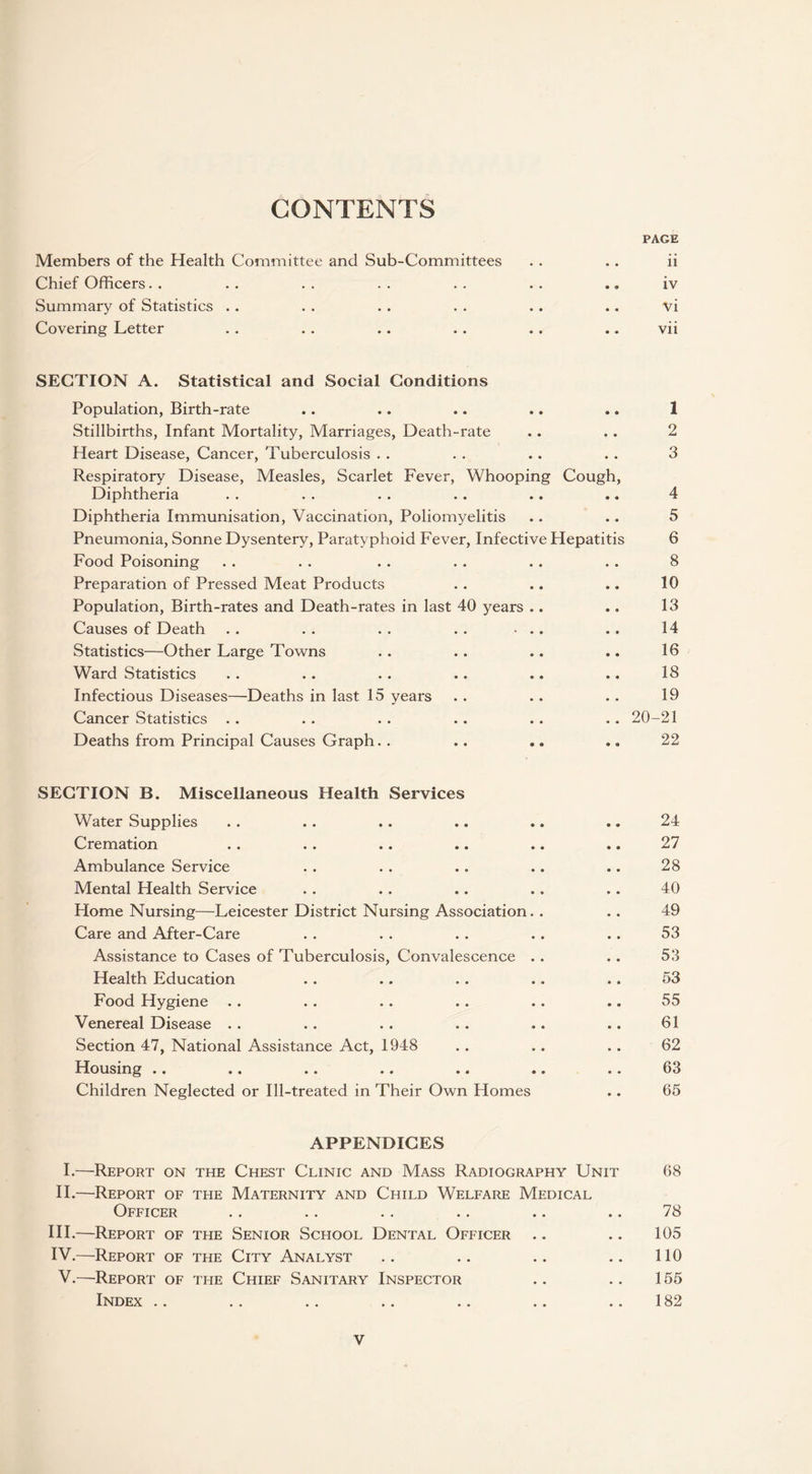 CONTENTS PAGE Members of the Health Committee and Sub-Committees . . .. ii Chief Officers. . . . . . . . . . . . .» iv Summary of Statistics . . . . . . . . . . .. vi Covering Letter . . . . .. . . . . .. vii SECTION A. Statistical and Social Conditions Population, Birth-rate .. .. .. .. .. 1 Stillbirths, Infant Mortality, Marriages, Death-rate .. .. 2 Heart Disease, Cancer, Tuberculosis . . . . .. . . 3 Respiratory Disease, Measles, Scarlet Fever, Whooping Cough, Diphtheria . . . . . . .. .. .. 4 Diphtheria Immunisation, Vaccination, Poliomyelitis .. .. 5 Pneumonia, Sonne Dysentery, Paratyphoid Fever, Infective Hepatitis 6 Food Poisoning . . . . . . . . . . . . 8 Preparation of Pressed Meat Products . . .. .. 10 Population, Birth-rates and Death-rates in last 40 years .. .. 13 Causes of Death . . . . . . . . • .. .. 14 Statistics—Other Large Towns . . . . .. .. 16 Ward Statistics . . .. .. .. .. .. 18 Infectious Diseases—Deaths in last 15 years . . .. .. 19 Cancer Statistics . . .. . . .. .. .. 20-21 Deaths from Principal Causes Graph. . .. .. .. 22 SECTION B. Miscellaneous Health Services Water Supplies . . .. .. .. .. .. 24 Cremation . . . . .. .. .. .. 27 Ambulance Service . . . . .. .. .. 28 Mental Health Service .. . . .. .. .. 40 Home Nursing—Leicester District Nursing Association. . .. 49 Care and After-Care . . . . . . .. .. 53 Assistance to Cases of Tuberculosis, Convalescence .. . . 53 Health Education . . .. .. .. .. 53 Food Hygiene .. . . . . .. .. .. 55 Venereal Disease . . . . . . . . .. .. 61 Section 47, National Assistance Act, 1948 . . .. . . 62 Housing .. .. .. .. .. .. .. 63 Children Neglected or Ill-treated in Their Own Homes .. 65 APPENDICES I.—Report on the Chest Clinic and Mass Radiography Unit 68 II.—Report of the Maternity and Child Welfare Medical Officer . . .. .. .. .. .. 78 III. —Report of the Senior School Dental Officer .. .. 105 IV. —Report of the City Analyst .. .. .. .. 110 V.—Report of the Chief Sanitary Inspector .. .. 155 Index .. .. .. .. .. .. .. 182