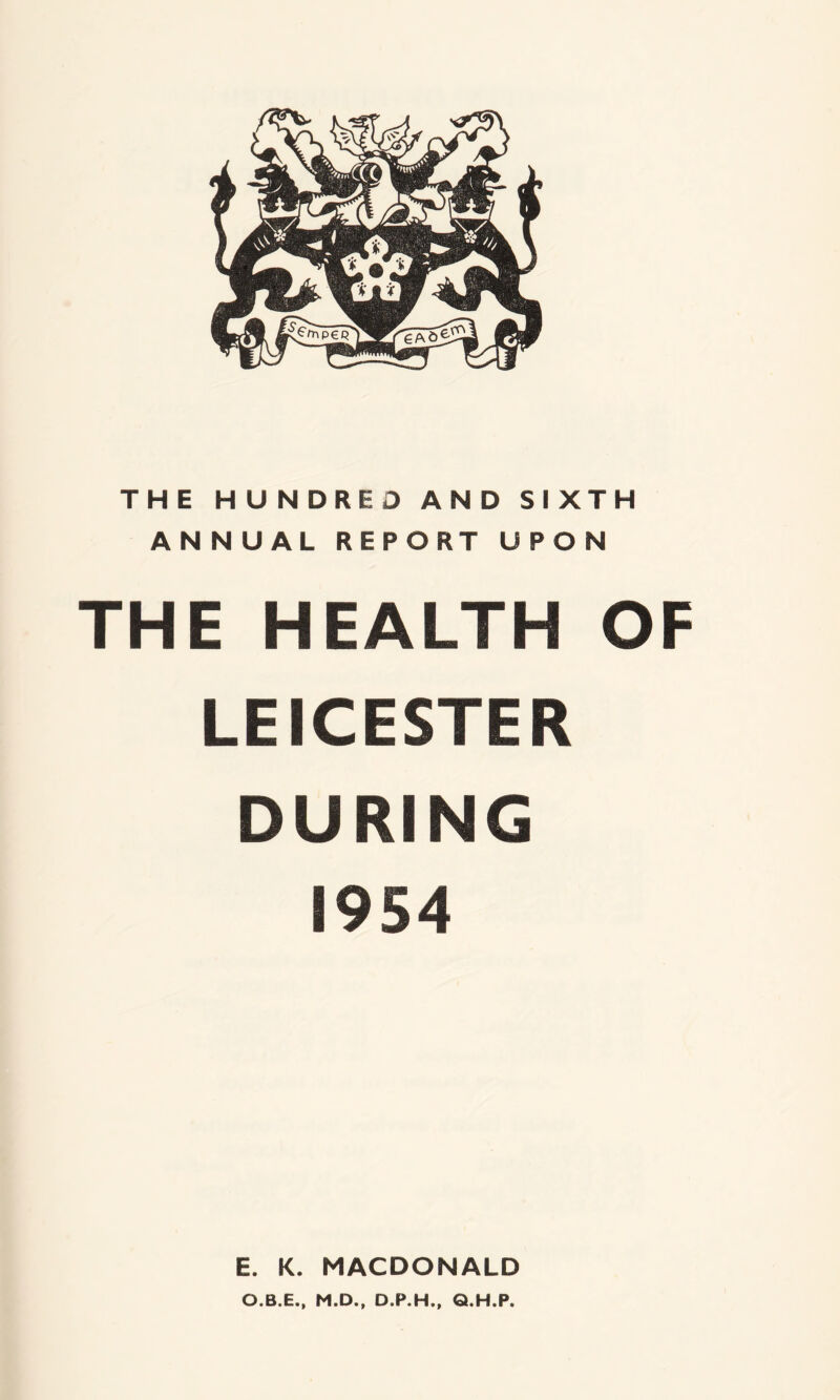 THE HUNDRED AND SIXTH ANNUAL REPORT UPON THE HEALTH OF LEICESTER DURING 1954 E. K. MACDONALD O.B.E., M.D., D.P.H., Q.H.P.