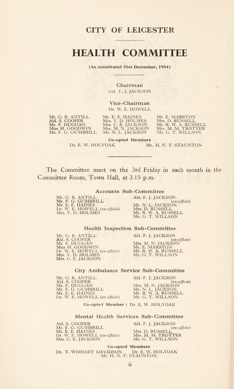 CITY OF LEICESTER HEALTH COMMITTEE (As constituted 31st December, 1954) Chairman Aid. F. J. JACKSON Vice-Chairman Dr. W. E. HOWELL Mr. G. R. ANTILL Aid. S. COOPER Mr. F. DUGGAN Miss M. GOODWIN Mr. F. G. GUMBRILL Mr. E. E. HAINES Mrs. V. D. HOLMES Mrs. C. E. JACKSON Mrs. M. N. JACKSON Mr. N. L. JACKSON Mr. E. MARSTON Mrs. D. RUSSELL Mr. R. W. A. RUSSELL Mrs. M. M. TROTTER Mr. G. T. WILLSON Co-opted Members Dr. E. W. HOLYOAK Mr. H. N. T. STAUNTON The Committee meet on the 3rd Friday in each month in the Committee Room, Town Hall, at 3.15 p.m. Accounts Sub-Committee Mr. G. R. ANTILL Mr. F. G. GUMBRILL Mr. E. E. HAINES Dr. W. E. HOWELL {ex-officio) Mrs. V. D. HOLMES Aid. F. J. JACKSON {ex-officio) Mr. N. L. JACKSON Mrs. D. RUSSELL Mr. R. W. A. RUSSELL Mr. G. T. WILLSON Health Inspection Sub-Committee Mr. G. R. ANTILL Aid. S. COOPER Mr. F. DUGGAN Miss M. GOODWIN Dr. W. E. HOWELL {ex-officio) Mrs. V. D. HOLMES Mrs. C. E. JACKSON Aid. F. J. JACKSON {ex-officio) Mrs. M. N. JACKSON Mr. E. MARSTON Mr. R. W. A. RUSSELL Mr. G. T. WILLSON City Ambulance Service Sub-Committee Mr. G. R. ANTILL Aid. S. COOPER Mr. F. DUGGAN Mr. F. G. GUMBRILL Mr. E. E. HAINES Dr. W. E. HOWELL {ex-officio) Aid. F. J. JACKSON {ex-officio) Mrs. M. N. JACKSON Mr. N. L. JACKSON Mr. R. W. A. RUSSELL Mr. G. T. WILLSON Co-opted Member : Dr. E. W. HOLYOAK Mental Health Services Sub-Committee Aid. S. COOPER Aid. F. J. JACKSON Mr. F. G. GUMBRILL {ex-officio) Mr. E. E. HAINES Mrs. D. RUSSELL Dr. W. E. HOWELL {ex-officio) Mrs. M. M. TROTTER Mrs. C. E. JACKSON Mr. G. T. WILLSON Co-opted Members Dr. T. WISHART DAVIDSON Dr. E. W. HOLYOAK Mr. H. N. T. STAUNTON