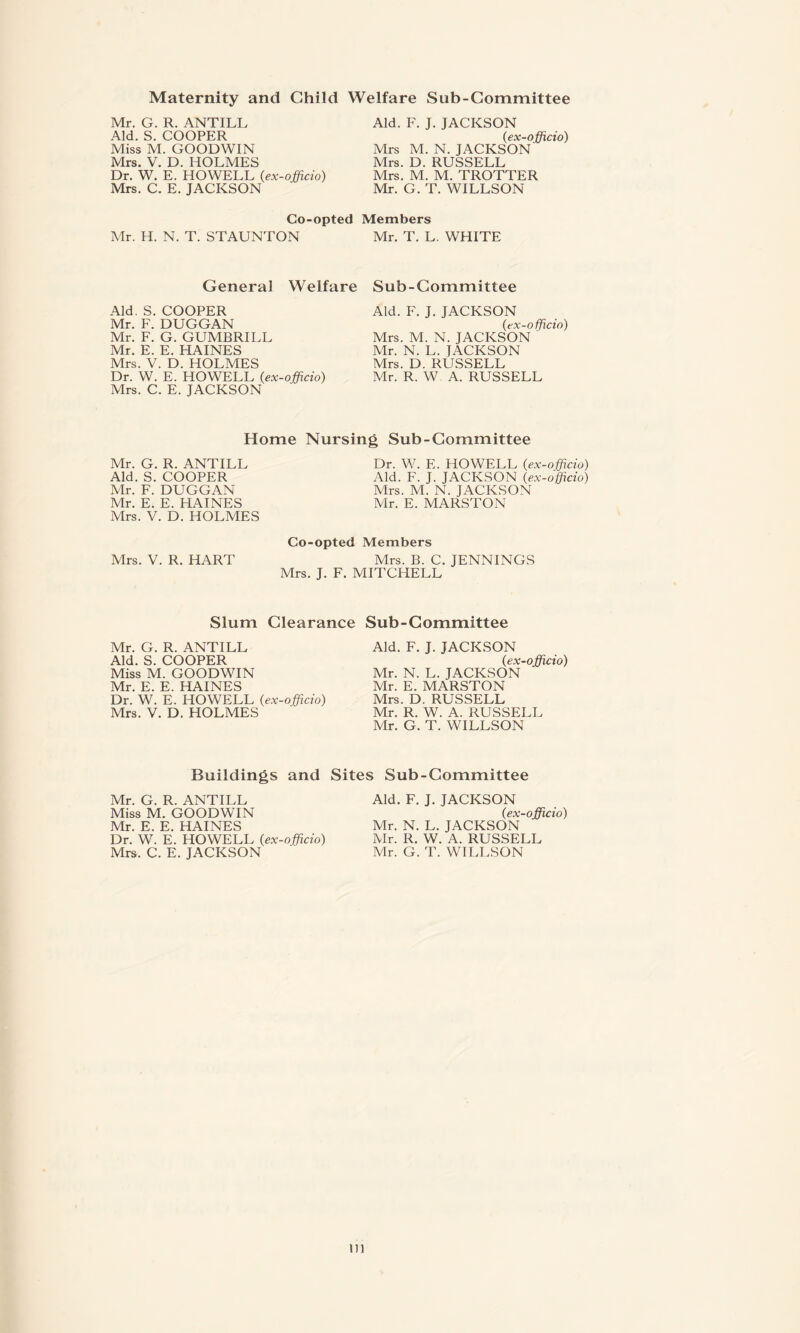 Maternity and Child Welfare Sub-Committee Mr. G. R. ANTILL Aid. S. COOPER Miss M. GOODWIN Mrs. V. D. HOLMES Dr. W. E. HOWELL (,ex-officio) Mrs. C. E. JACKSON Aid. F. J. JACKSON (ex-officio) Mrs M. N. JACKSON Mrs. D. RUSSELL Mrs. M. M. TROTTER Mr. G. T. WILLSON Co-opted Members Mr. H. N. T. STAUNTON Mr. T. L. WHITE General Welfare Sub-Committee Aid. S. COOPER Mr. F. DUGGAN Mr. F. G. GUMBRILL Mr. E. E. HAINES Mrs. V. D. HOLMES Dr. W. E. HOWELL (ex-officio) Mrs. C. E. JACKSON Aid. F. J. JACKSON (ex-officio) Mrs. M. N. JACKSON Mr. N. L. JACKSON Mrs. D. RUSSELL Mr. R. W A. RUSSELL Home Nursing Sub-Committee Mr. G. R. ANTILL Aid. S. COOPER Mr. F. DUGGAN Mr. E. E. HAINES Mrs. V. D. HOLMES Dr. W. E. HOWELL (ex-officio) Aid. F. J. JACKSON (ex-officio) Mrs. M. N. JACKSON Mr. E. MARSTON Co-opted Members Mrs. V. R. HART Mrs. B. C. JENNINGS Mrs. J. F. MITCHELL Slum Clearance Sub-Committee Mr. G. R. ANTILL Aid. S. COOPER Miss M. GOODWIN Mr. E. E. HAINES Dr. W. E. HOWELL (ex-officio) Mrs. V. D. HOLMES Aid. F. J. JACKSON (ex-officio) Mr. N. L. JACKSON Mr. E. MARSTON Mrs. D. RUSSELL Mr. R. W. A. RUSSELL Mr. G. T. WILLSON Buildings and Sites Sub-Committee Mr. G. R. ANTILL Miss M. GOODWIN Mr. E. E. HAINES Dr. W. E. HOWELL (ex-officio) Mrs. C. E. JACKSON Aid. F. J. JACKSON (ex-officio) Mr. N. L. JACKSON Mr. R. W. A. RUSSELL Mr. G. T. WILLSON in