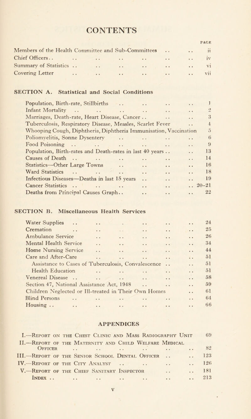 CONTENTS PACE Members of the Health Committee and Sub-Committees . . . . ii Chief Officers. . . . . . . . . . . , . . iv Summary of Statistics . . . . . . . . . . . . vi Covering Letter . . . . .. . . .. . . vii SECTION A. Statistical and Social Conditions Population, Birth-rate, Stillbirths . . . . . . . . 1 Infant Mortality . . • . . . . . . . . . 2 Marriages, Death-rate, Heart Disease, Cancer . . .. . . 3 Tuberculosis, Respiratory Disease, Measles, Scarlet Fever .. 4 Whooping Cough, Diphtheria, Diphtheria Immunisation, Vaccination 5 Poliomyelitis, Sonne Dysentery . . . . . . .. 6 Food Poisoning . . . . . . . . . . . . 9 Population, Birth-rates and Death-rates in last 40 years . . . . 13 Causes of Death . . . . . . . . . . . . 14 Statistics—Other Large Towns . . . . . . .. 16 Ward Statistics . . . . . . , . . . . . 18 Infectious Diseases—Deaths in last 15 years . . . . . . 19 Cancer Statistics . . . . . . .. . . .. 20-21 Deaths from Principal Causes Graph. . . . . . .. 22 SECTION B. Miscellaneous Health Services Water Supplies . . . . . . . . . . . 24 Cremation . . . . . . .. .. 25 Ambulance Service . . . . . . . . . . 26 Mental Health Service . . . . . . . . . . 34 Home Nursing Service . . . . . . . . . . 44 Care and After-Care . . . . . . . . . . 51 Assistance to Cases of Tuberculosis, Convalescence . . . . 51 Health Education . . . . . . . . . . 51 Venereal Disease . . . . . . . . .. . . 58 Section 47, National Assistance Act, 1948 . . . . . . 59 Children Neglected or Ill-treated in Their Own Homes .. 61 Blind Persons . . .. . • .. .. .. 64 Housing . . . . ., . . .. ,. . . 66 APPENDICES I.—Report on the Chest Clinic and Mass Radiography Unit 69 II.—Report of the Maternity and Child Welfare Medical Officer .. .. .. .. .. .. 82 III. —Report of the Senior School Dental Officer .. .. 123 IV. —Report of the City Analyst .. .. .. .. 126 V.—Report of the Chief Sanitary Inspector .. .. 181 Index .. .. .. .. . , .. .. 213