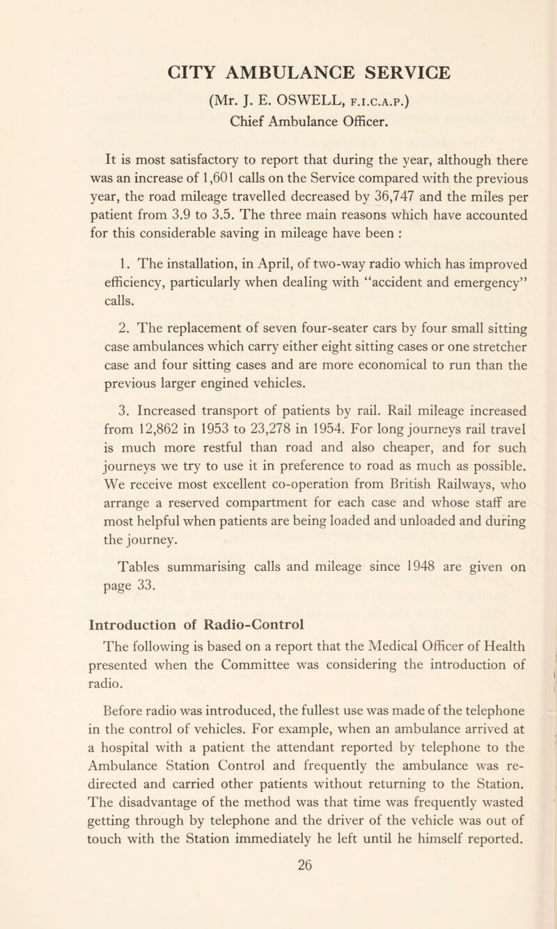 CITY AMBULANCE SERVICE (Mr. J. E. OSWELL, f.i.c.a.p.) Chief Ambulance Officer. It is most satisfactory to report that during the year, although there was an increase of 1,601 calls on the Service compared with the previous year, the road mileage travelled decreased by 36,747 and the miles per patient from 3.9 to 3.5. The three main reasons which have accounted for this considerable saving in mileage have been : 1. The installation, in April, of two-way radio which has improved efficiency, particularly when dealing with “accident and emergency” calls. 2. The replacement of seven four-seater cars by four small sitting case ambulances which carry either eight sitting cases or one stretcher case and four sitting cases and are more economical to run than the previous larger engined vehicles. 3. Increased transport of patients by rail. Rail mileage increased from 12,862 in 1953 to 23,278 in 1954. For long journeys rail travel is much more restful than road and also cheaper, and for such journeys we try to use it in preference to road as much as possible. We receive most excellent co-operation from British Railways, who arrange a reserved compartment for each case and whose staff are most helpful when patients are being loaded and unloaded and during the journey. Tables summarising calls and mileage since 1948 are given on page 33. Introduction of Radio-Control The following is based on a report that the Medical Officer of Health presented when the Committee was considering the introduction of radio. Before radio was introduced, the fullest use was made of the telephone in the control of vehicles. For example, when an ambulance arrived at a hospital with a patient the attendant reported by telephone to the Ambulance Station Control and frequently the ambulance was re¬ directed and carried other patients without returning to the Station. The disadvantage of the method was that time was frequently wasted getting through by telephone and the driver of the vehicle was out of touch with the Station immediately he left until he himself reported.