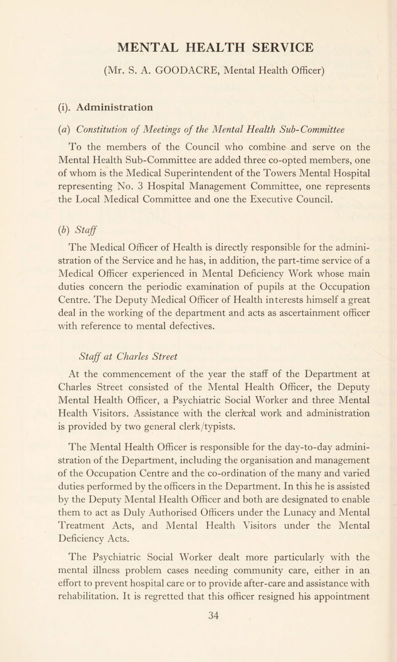 MENTAL HEALTH SERVICE (Mr. S. A. GOODACRE, Mental Health Officer) (i). Administration (<2) Constitution of Meetings of the Mental Health Sub- Committee To the members of the Council who combine and serve on the Mental Health Sub-Committee are added three co-opted members, one of whom is the Medical Superintendent of the Towers Mental Hospital representing No. 3 Hospital Management Committee, one represents the Local Medical Committee and one the Executive Council. (b) Staff The Medical Officer of Health is directly responsible for the admini¬ stration of the Service and he has, in addition, the part-time service of a Medical Officer experienced in Mental Deficiency Work whose main duties concern the periodic examination of pupils at the Occupation Centre. The Deputy Medical Officer of Health interests himself a great deal in the working of the department and acts as ascertainment officer with reference to mental defectives. Staff at Charles Street At the commencement of the year the staff of the Department at Charles Street consisted of the Mental Health Officer, the Deputy Mental Health Officer, a Psychiatric Social Worker and three Mental Health Visitors. Assistance with the clerical work and administration is provided by two general clerk/typists. The Mental Health Officer is responsible for the day-to-day admini¬ stration of the Department, including the organisation and management of the Occupation Centre and the co-ordination of the many and varied duties performed by the officers in the Department. In this he is assisted by the Deputy Mental Health Officer and both are designated to enable them to act as Duly Authorised Officers under the Lunacy and Mental Treatment Acts, and Mental Health Visitors under the Mental Deficiency Acts. The Psychiatric Social Worker dealt more particularly with the mental illness problem cases needing community care, either in an effort to prevent hospital care or to provide after-care and assistance with rehabilitation. It is regretted that this officer resigned his appointment