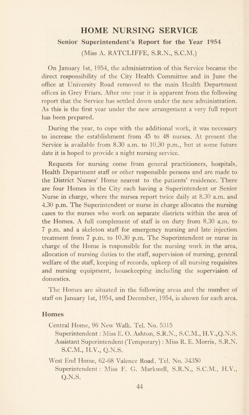 HOME NURSING SERVICE Senior Superintendent’s Report for the Year 1954 (Miss A. RATCLIFFE, S.R.N., S.C.M.) On January 1st, 1954, the administration of this Service became the direct responsibility of the City Health Committee and in June the office at University Road removed to the main Health Department offices in Grey Friars. After one year it is apparent from the following report that the Service has settled down under the new administration. As this is the first year under the new arrangement a very full report has been prepared. During the year, to cope with the additional work, it was necessary to increase the establishment from 45 to 48 nurses. At present the Service is available from 8.30 a.m. to 10.30 p.m., but at some future date it is hoped to provide a night nursing service. Requests for nursing come from general practitioners, hospitals, Health Department staff or other responsible persons and are made to the District Nurses’ Home nearest to the patients’ residence. There are four Homes in the City each having a Superintendent or Senior Nurse in charge, where the nurses report twice daily at 8.30 a.m. and 4.30 p.m. The Superintendent or nurse in charge allocates the nursing cases to the nurses who work on separate districts within the area of the Homes. A full complement of staff is on duty from 8.30 a.m. to 7 p.m. and a skeleton staff for emergency nursing and late injection treatment from 7 p.m. to 10.30 p.m. The Superintendent or nurse in charge of the Home is responsible for the nursing work in the area, allocation of nursing duties to the staff, supervision of nursing, general welfare of the staff, keeping of records, upkeep of all nursing requisites and nursing equipment, housekeeping including the supervision of domestics. The Homes are situated in the following areas and the number of staff on January 1st, 1954, and December, 1954, is shown for each area. Homes Central Home, 96 New Walk. Tel. No. 5315 Superintendent : Aliss E. O. Ashton, S.R.N., S.C.M., H.V.,Q.N.S. Assistant Superintendent (Temporary) : Miss R. E. Morris, S.R.N. S.C.M., H.V., Q.N.S. West End Home, 62-68 Valence Road. Tel. No. 34350 Superintendent : Miss F. G. Markwell, S.R.N., S.C.M., H.V., Q.N.S.