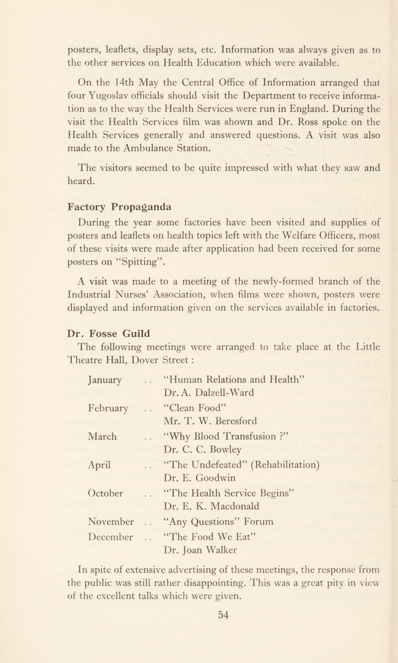 posters, leaflets, display sets, etc. Information was always given as to the other services on Health Education which were available. On the 14th May the Central Office of Information arranged that four Yugoslav officials should visit the Department to receive informa¬ tion as to the way the Health Services were run in England. During the visit the Health Services film was shown and Dr. Ross spoke on the Health Services generally and answered questions. A visit was also made to the Ambulance Station. The visitors seemed to be quite impressed with what they saw and heard. Factory Propaganda During the year some factories have been visited and supplies of posters and leaflets on health topics left with the Welfare Officers, most of these visits were made after application had been received for some posters on “Spitting”. A visit was made to a meeting of the newly-formed branch of the Industrial Nurses’ Association, when films were shown, posters were displayed and information given on the services available in factories. Dr. Fosse Guild The following meetings were arranged to take place at the Little Theatre Hall, Dover Street : January February March April October November December “Human Relations and Health” Dr. A. Dalzell-Ward “Clean Food” Mr. T. W. Beresford “Why Blood Transfusion ?” Dr. C. C. Bowley “The Undefeated” (Rehabilitation) Dr. E. Goodwin “The Health Service Begins” Dr. E. K. Macdonald “Any Questions” Forum “The Food We Eat” Dr. Joan Walker In spite of extensive advertising of these meetings, the response from the public was still rather disappointing. This was a great pity in view of the excellent talks which were given.