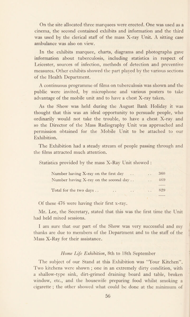 On the site allocated three marquees were erected. One was used as a cinema, the second contained exhibits and information and the third was used by the clerical staff of the mass X-ray Unit. A sitting case ambulance was also on view. In the exhibits marquee, charts, diagrams and photographs gave information about tuberculosis, including statistics in respect of Leicester, sources of infection, methods of detection and preventive measures. Other exhibits showed the part played by the various sections of the Health Department. A continuous programme of films on tuberculosis was shown and the public were invited, by microphone and various posters to take advantage of the mobile unit and to have a chest X-ray taken. As the Show was held during the August Bank Holiday it was thought that this was an ideal opportunity to persuade people, who ordinarily would not take the trouble, to have a chest X-ray and so the Director of the Mass Radiography Unit was approached and permission obtained for the Mobile Unit to be attached to our Exhibition. The Exhibition had a steady stream of people passing through and the films attracted much attention. Statistics provided by the mass X-Ray Unit showed : Number having X-ray on the first day . . . . 360 Number having X-ray on the second day . . . . 469 Total for the two days . . . . . . . . 829 Of these 476 were having their first x-ray. Mr. Lee, the Secretary, stated that this was the first time the Unit had held mixed sessions. I am sure that our part of the Show was very successful and my thanks are due to members of the Department and to the staff of the Mass X-Ray for their assistance. Home Life Exhibition, 8th to 18th September The subject of our Stand at this Exhibition was “Your Kitchen”. Two kitchens were shown ; one in an extremely dirty condition, with a shallow-type sink, dirt-grimed draining board and table, broken window, etc., and the housewife preparing food whilst smoking a cigarette ; the other showed what could be done at the minimum of