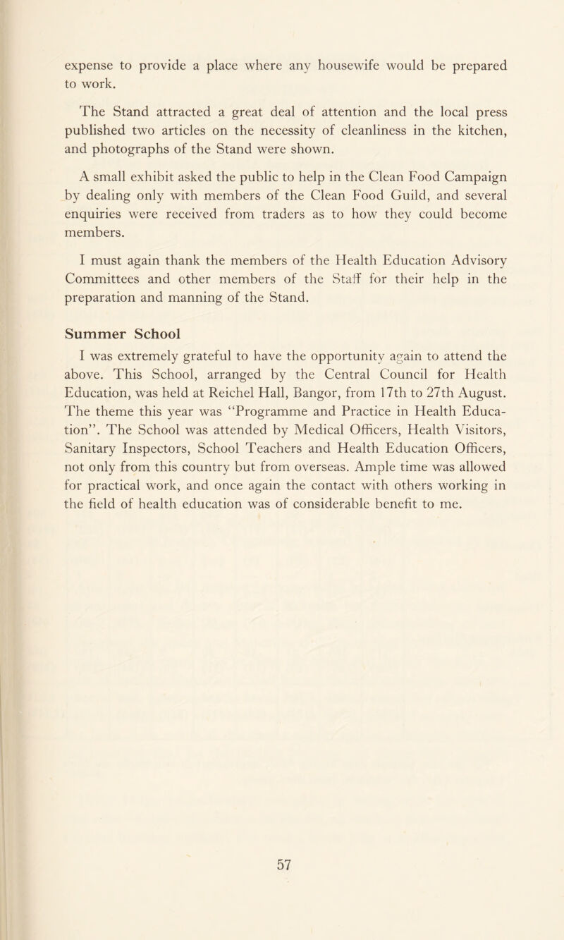 expense to provide a place where any housewife would be prepared to work. The Stand attracted a great deal of attention and the local press published two articles on the necessity of cleanliness in the kitchen, and photographs of the Stand were shown. A small exhibit asked the public to help in the Clean Food Campaign by dealing only with members of the Clean Food Guild, and several enquiries were received from traders as to how they could become members. I must again thank the members of the Health Education Advisory Committees and other members of the Staff for their help in the preparation and manning of the Stand. Summer School I was extremely grateful to have the opportunity again to attend the above. This School, arranged by the Central Council for Health Education, was held at Reichel Hall, Bangor, from 17th to 27th August. The theme this year was “Programme and Practice in Health Educa¬ tion”. The School was attended by Medical Officers, Health Visitors, Sanitary Inspectors, School Teachers and Health Education Officers, not only from this country but from overseas. Ample time was allowed for practical work, and once again the contact with others working in the field of health education was of considerable benefit to me.