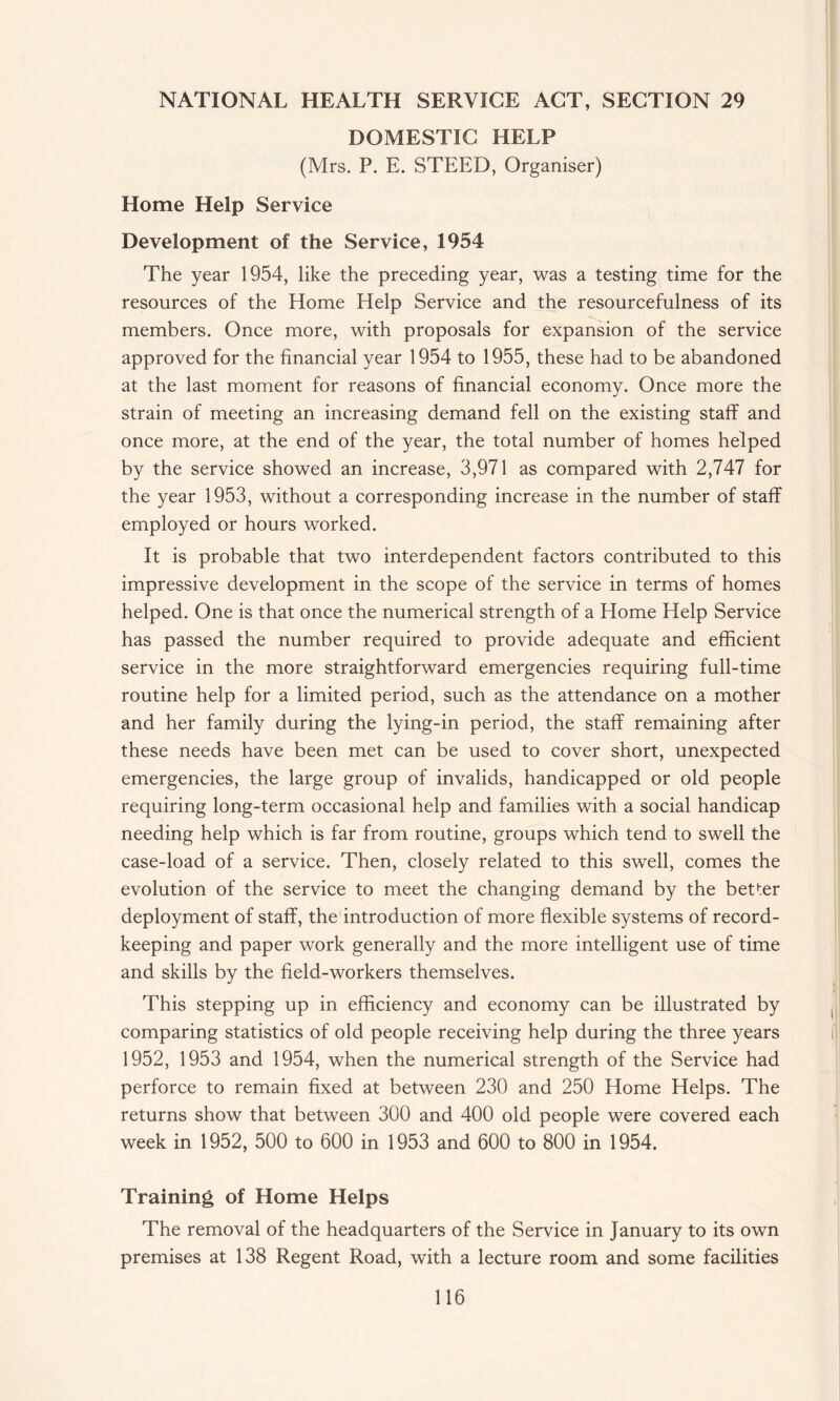 DOMESTIC HELP (Mrs. P. E. STEED, Organiser) Home Help Service Development of the Service, 1954 The year 1954, like the preceding year, was a testing time for the resources of the Home Help Service and the resourcefulness of its members. Once more, with proposals for expansion of the service approved for the financial year 1954 to 1955, these had to be abandoned at the last moment for reasons of financial economy. Once more the strain of meeting an increasing demand fell on the existing staff and once more, at the end of the year, the total number of homes helped by the service showed an increase, 3,971 as compared with 2,747 for the year 1953, without a corresponding increase in the number of staff employed or hours worked. It is probable that two interdependent factors contributed to this impressive development in the scope of the service in terms of homes helped. One is that once the numerical strength of a Home Help Service has passed the number required to provide adequate and efficient service in the more straightforward emergencies requiring full-time routine help for a limited period, such as the attendance on a mother and her family during the lying-in period, the staff remaining after these needs have been met can be used to cover short, unexpected emergencies, the large group of invalids, handicapped or old people requiring long-term occasional help and families with a social handicap needing help which is far from routine, groups which tend to swell the case-load of a service. Then, closely related to this swell, comes the evolution of the service to meet the changing demand by the better deployment of staff, the introduction of more flexible systems of record¬ keeping and paper work generally and the more intelligent use of time and skills by the field-workers themselves. This stepping up in efficiency and economy can be illustrated by comparing statistics of old people receiving help during the three years 1952, 1953 and 1954, when the numerical strength of the Service had perforce to remain fixed at between 230 and 250 Home Helps. The returns show that between 300 and 400 old people were covered each week in 1952, 500 to 600 in 1953 and 600 to 800 in 1954. Training of Home Helps The removal of the headquarters of the Service in January to its own premises at 138 Regent Road, with a lecture room and some facilities