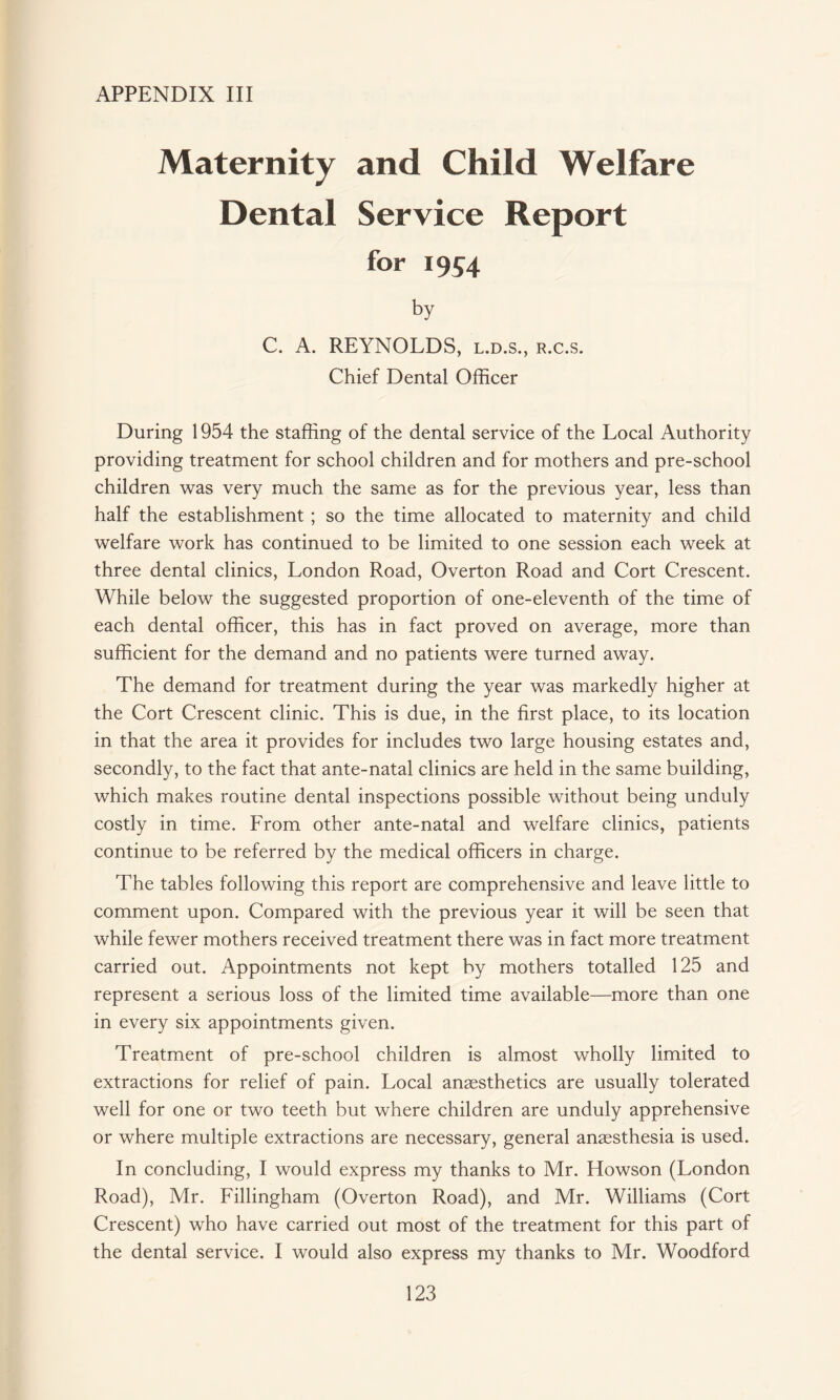 Maternity and Child Welfare Dental Service Report for 1954 by C. A. REYNOLDS, l.d.s., r.c.s. Chief Dental Officer During 1954 the staffing of the dental service of the Local Authority providing treatment for school children and for mothers and pre-school children was very much the same as for the previous year, less than half the establishment; so the time allocated to maternity and child welfare work has continued to be limited to one session each week at three dental clinics, London Road, Overton Road and Cort Crescent. While below the suggested proportion of one-eleventh of the time of each dental officer, this has in fact proved on average, more than sufficient for the demand and no patients were turned away. The demand for treatment during the year was markedly higher at the Cort Crescent clinic. This is due, in the first place, to its location in that the area it provides for includes two large housing estates and, secondly, to the fact that ante-natal clinics are held in the same building, which makes routine dental inspections possible without being unduly costly in time. From other ante-natal and welfare clinics, patients continue to be referred by the medical officers in charge. The tables following this report are comprehensive and leave little to comment upon. Compared with the previous year it will be seen that while fewer mothers received treatment there was in fact more treatment carried out. Appointments not kept by mothers totalled 125 and represent a serious loss of the limited time available—more than one in every six appointments given. Treatment of pre-school children is almost wholly limited to extractions for relief of pain. Local anaesthetics are usually tolerated well for one or two teeth but where children are unduly apprehensive or where multiple extractions are necessary, general anaesthesia is used. In concluding, I would express my thanks to Mr. Howson (London Road), Mr. Fillingham (Overton Road), and Mr. Williams (Cort Crescent) who have carried out most of the treatment for this part of the dental service. I would also express my thanks to Mr. Woodford